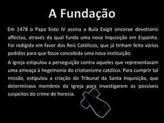 Em 1478 o Papa Sisto IV assina a Bula Exigit sincerae devotionis
affectus, através da qual funda uma nova Inquisição em Espanha.
Foi redigida em favor dos Reis Católicos, que já tinham feito vários
pedidos para que fosse concebida uma nova instituição.
A Igreja estipulou a perseguição contra aqueles que representavam
uma ameaça à hegemonia do cristianismo católico. Para cumprir tal
missão, estipulou a criação do Tribunal da Santa Inquisição, que
determinava membros da Igreja para investigarem os possíveis
suspeitos do crime de heresia.
 