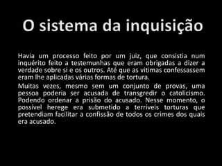 Havia um processo feito por um juiz, que consistia num
inquérito feito a testemunhas que eram obrigadas a dizer a
verdade sobre si e os outros. Até que as vitimas confessassem
eram lhe aplicadas várias formas de tortura.
Muitas vezes, mesmo sem um conjunto de provas, uma
pessoa poderia ser acusada de transgredir o catolicismo.
Podendo ordenar a prisão do acusado. Nesse momento, o
possível herege era submetido a terríveis torturas que
pretendiam facilitar a confissão de todos os crimes dos quais
era acusado.
 
