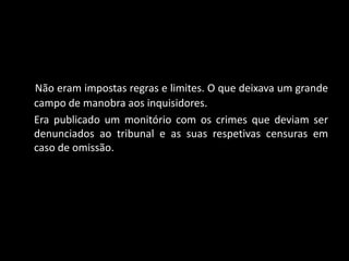 Não eram impostas regras e limites. O que deixava um grande
campo de manobra aos inquisidores.
Era publicado um monitório com os crimes que deviam ser
denunciados ao tribunal e as suas respetivas censuras em
caso de omissão.
 