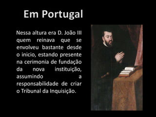 Nessa altura era D. João III
quem reinava que se
envolveu bastante desde
o inicio, estando presente
na cerimonia de fundação
da nova instituição,
assumindo a
responsabilidade de criar
o Tribunal da Inquisição.
 