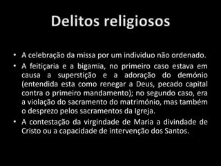 • Os delitos religiosos poderiam ser vários.
• A celebração da missa por um individuo não ordenado.
• A feitiçaria e a bigamia, no primeiro caso estava em
causa a superstição e a adoração do demónio
(entendida esta como renegar a Deus, pecado capital
contra o primeiro mandamento); no segundo caso, era
a violação do sacramento do matrimónio, mas também
o desprezo pelos sacramentos da Igreja.
• A contestação da virgindade de Maria a divindade de
Cristo ou a capacidade de intervenção dos Santos.
 