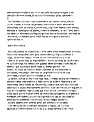 sem qualquer propósito, muitas vezes após amargas provações e em
condições horrorizantes, às vezes até devorados pelos companhei-
21
ros famintos. Mas muitos prosperaram, e obtiveram terras, títulos,
butim, riqueza e outras recompensas concretas; e estes serviam de
chamarizes para os outros. Quando nada, adquiriam destreza nas armas,
técnicas e tecnologias de guerra, combate e matança; e se a Terra Santa
não oferecia recompensa adequada para as recém-adquiridas aptidões de
um homem, ele sempre podia trazê-las de volta para a Europa e
aproveitá-las ali.
Santo Fratricídio
Em 1208, quando as cruzadas na Terra Santa ainda prosseguiam e o Reino
Franco de Jerusalém lutava pela sobrevivência, o Papa Inocêncio 3
lançou uma nova Cruzada. O inimigo desta vez não seria o infiel
islâmico, do outro lado do Mediterrâneo, mas os adeptos de uma heresia
no sul da França. Os hereges em questão eram às vezes chamados de
cátaros, que significava purificados ou aperfeiçoados. Por
outros, incluindo os inimigos, eram chamados de albigensianos ou
albigenses, designação derivada de um primeiro centro de suas
atividades, a cidade sulista francesa de Albi.
Os cátaros acham-se muito em voga hoje, tornados atuais pelo interesse
em misticismo comparativo e a febre geral do milênio. Passaram a ser
recobertos com o manto de romantismo, poesia e simpatia muitas vezes
associados a causas tragicamente perdidas. Mas embora não justifiquem as
mais extravagantes idealizações que lhes fizeram nos últimos tempos,
ainda assim devem figurar entre as vítimas mais pungentes da história, e
merecem ser reconhecidos entre os primeiros alvos de um genocídio
organizado e sistemático na evolução da civilização ocidental.
Embora possam, num sentido geral, ser chamados de cristãos
(eles atribuíam um significado teológico a Jesus), os cátaros
opunham-se inflexivelmente a Roma e à Igreja Romana. Como iriam
 