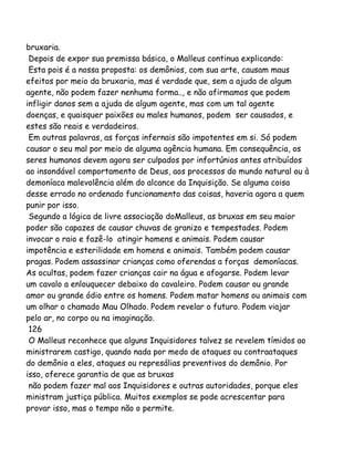 bruxaria.
Depois de expor sua premissa básica, o Malleus continua explicando:
Esta pois é a nossa proposta: os demônios, com sua arte, causam maus
efeitos por meio da bruxaria, mas é verdade que, sem a ajuda de algum
agente, não podem fazer nenhuma forma.., e não afirmamos que podem
infligir danos sem a ajuda de algum agente, mas com um tal agente
doenças, e quaisquer paixões ou males humanos, podem ser causados, e
estes são reais e verdadeiros.
Em outras palavras, as forças infernais são impotentes em si. Só podem
causar o seu mal por meio de alguma agência humana. Em consequência, os
seres humanos devem agora ser culpados por infortúnios antes atribuídos
ao insondável comportamento de Deus, aos processos do mundo natural ou à
demoníaca malevolência além do alcance da Inquisição. Se alguma coisa
desse errado no ordenado funcionamento das coisas, haveria agora a quem
punir por isso.
Segundo a lógica de livre associação doMalleus, as bruxas em seu maior
poder são capazes de causar chuvas de granizo e tempestades. Podem
invocar o raio e fazê-lo atingir homens e animais. Podem causar
impotência e esterilidade em homens e animais. Também podem causar
pragas. Podem assassinar crianças como oferendas a forças demoníacas.
As ocultas, podem fazer crianças cair na água e afogarse. Podem levar
um cavalo a enlouquecer debaixo do cavaleiro. Podem causar ou grande
amor ou grande ódio entre os homens. Podem matar homens ou animais com
um olhar o chamado Mau Olhado. Podem revelar o futuro. Podem viajar
pelo ar, no corpo ou na imaginação.
126
O Malleus reconhece que alguns Inquisidores talvez se revelem tímidos ao
ministrarem castigo, quando nada por medo de ataques ou contraataques
do demônio a eles, ataques ou represálias preventivos do demônio. Por
isso, oferece garantia de que as bruxas
não podem fazer mal aos Inquisidores e outras autoridades, porque eles
ministram justiça pública. Muitos exemplos se pode acrescentar para
provar isso, mas o tempo não o permite.
 