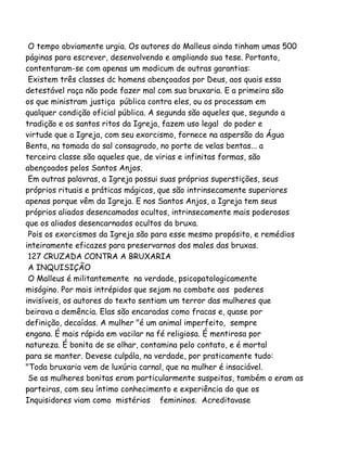 O tempo obviamente urgia. Os autores do Malleus ainda tinham umas 500
páginas para escrever, desenvolvendo e ampliando sua tese. Portanto,
contentaram-se com apenas um modicum de outras garantias:
Existem três classes dc homens abençoados por Deus, aos quais essa
detestável raça não pode fazer mal com sua bruxaria. E a primeira são
os que ministram justiça pública contra eles, ou os processam em
qualquer condição oficial pública. A segunda são aqueles que, segundo a
tradição e os santos ritos da Igreja, fazem uso legal do poder e
virtude que a Igreja, com seu exorcismo, fornece na aspersão da Água
Benta, na tomada do sal consagrado, no porte de velas bentas... a
terceira classe são aqueles que, de virias e infinitas formas, são
abençoados pelos Santos Anjos.
Em outras palavras, a Igreja possui suas próprias superstições, seus
próprios rituais e práticas mágicos, que são intrinsecamente superiores
apenas porque vêm da Igreja. E nos Santos Anjos, a Igreja tem seus
próprios aliados desencamados ocultos, intrinsecamente mais poderosos
que os aliados desencarnados ocultos da bruxa.
Pois os exorcismos da Igreja são para esse mesmo propósito, e remédios
inteiramente eficazes para preservarnos dos males das bruxas.
127 CRUZADA CONTRA A BRUXARIA
A INQUISIÇÃO
O Malleus é militantemente na verdade, psicopatologicamente
misógino. Por mais intrépidos que sejam no combate aos poderes
invisíveis, os autores do texto sentiam um terror das mulheres que
beirava a demência. Elas são encaradas como fracas e, quase por
definição, decaídas. A mulher "é um animal imperfeito, sempre
engana. É mais rápida em vacilar na fé religiosa. É mentirosa por
natureza. É bonita de se olhar, contamina pelo contato, e é mortal
para se manter. Devese culpála, na verdade, por praticamente tudo:
"Toda bruxaria vem de luxúria carnal, que na mulher é insaciável.
Se as mulheres bonitas eram particularmente suspeitas, também o eram as
parteiras, com seu íntimo conhecimento e experiência do que os
Inquisidores viam como mistérios femininos. Acreditavase
 