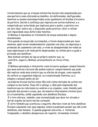 rotineiramente que as crianças natimortas haviam sido assassinadas por
uma parteira como oferenda ao demônio. As deformadas, desfiguradas,
doentias ou mesmo malcomportadas eram igualmente atribuídas à bruxaria
da parteira. Devido à confiança que inspirava em outras mulheres, e a
competição por autoridade que implicava para o padre, a parteira era
um alvo ideal. Sobre ela, o Inquisidor podia praticar, afiar e refinar
com impunidade seus distorcidos talentos.
O Malleus é impiedoso no tratamento às moças seduzidas e depois
abandonadas:
Pois quando as moças são corrompidas, e foram desprezadas por seus
amantes, após terem imodestamente copulado com eles, na esperança e
promessa de casamento com eles, e viram-se desapontadas em todas as
suas esperanças e em toda parte desprezadas, se voltam para a ajuda e
proteção dos demônios.
Mas nenhum estigma se liga ao próprio sedutor que, ao
contrário, sugere o Malleus, provavelmente se torna vítima.
128
O Malleus apressase a interpretar como bruxaria qualquer comportamento
que seus autores clericais não podem explicar comportamento que pode
não implicar nada mais sinistro que os efeitos de drogas, como esporão
de centeio ou cogumelos mágicos, ou a masturbação feminina, ou o
simples e sensual banho de sol:
as próprias bruxas muitas vezes têm sido vistas deitadas de costas nos
campos ou nas matas, fluas até o umbigo, e vêse pela disposição dos
membros que se relacionam ao venéreo e ao orgasmo, como também pela
agitação das pernas e coxas, que, de maneira inteiramente invisível para
os circunstantes, estão copulando com demônios Íncubus.
E o livro oferece, também, uma racionalização que deve ter aliviado o
ferido orgulho de muito marido corneado:
É certo também que aconteceu o seguinte. Maridos viram de fato demônios
Íncubos copulando com suas esposas, embora pudessem pensar que não eram
demônios, mas homens. E quando pegaram uma arma e tentaram
trespassálo, o demônio desapareceu de repente, tornandose invisível.
 