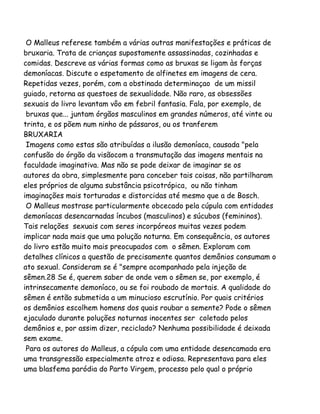 O Malleus referese também a várias outras manifestações e práticas de
bruxaria. Trata de crianças supostamente assassinadas, cozinhadas e
comidas. Descreve as várias formas como as bruxas se ligam às forças
demoníacas. Discute o espetamento de alfinetes em imagens de cera.
Repetidas vezes, porém, com a obstinada determinaçao de um missil
guiado, retorna as questoes de sexualidade. Não raro, as obsessões
sexuais do livro levantam vôo em febril fantasia. Fala, por exemplo, de
bruxas que... juntam órgãos masculinos em grandes números, até vinte ou
trinta, e os põem num ninho de pássaros, ou os tranferem
BRUXARIA
Imagens como estas são atribuídas a ilusão demoníaca, causada "pela
confusão do órgão da visãocom a transmutação das imagens mentais na
faculdade imaginativa. Mas não se pode deixar de imaginar se os
autores da obra, simplesmente para conceber tais coisas, não partilharam
eles próprios de alguma substância psicotrópica, ou não tinham
imaginações mais torturadas e distorcidas até mesmo que a de Bosch.
O Malleus mostrase particularmente obcecado pela cúpula com entidades
demoníacas desencarnadas íncubos (masculinos) e súcubos (femininos).
Tais relações sexuais com seres incorpóreos muitas vezes podem
implicar nada mais que uma polução noturna. Em consequência, os autores
do livro estão muito mais preocupados com o sêmen. Exploram com
detalhes clínicos a questão de precisamente quantos demônios consumam o
ato sexual. Consideram se é "sempre acompanhado pela injeção de
sêmen.28 Se é, querem saber de onde vem o sêmen se, por exemplo, é
intrinsecamente demoníaco, ou se foi roubado de mortais. A qualidade do
sêmen é então submetida a um minucioso escrutínio. Por quais critérios
os demônios escolhem homens dos quais roubar a semente? Pode o sêmen
ejaculado durante poluções noturnas inocentes ser coletado pelos
demônios e, por assim dizer, reciclado? Nenhuma possibilidade é deixada
sem exame.
Para os autores do Malleus, a cópula com uma entidade desencamada era
uma transgressão especialmente atroz e odiosa. Representava para eles
uma blasfema paródia do Parto Virgem, processo pelo qual o próprio
 