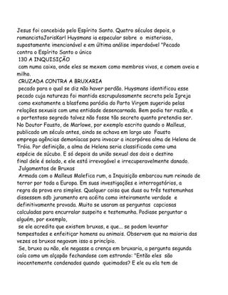 Jesus foi concebido pelo Espírito Santo. Quatro séculos depois, o
romancistaJorisKarl Huysmans ia especular sobre o misterioso,
supostamente imencionável e em última análise imperdoável "Pecado
contra o Espírito Santo o único
130 A INQUISIÇÃO
cam numa caixa, onde eles se mexem como membros vivos, e comem aveia e
milho.
CRUZADA CONTRA A BRUXARIA
pecado para o qual se diz não haver perdão. Huysmans identificou esse
pecado cuja natureza foi mantida escrupulosamente secreta pela Igreja
como exatamente a blasfema paródia do Parto Virgem sugerido pelas
relações sexuais com uma entidade desencarnada. Bem podia ter razão, e
o portentoso segredo talvez não fosse tão secreto quanto pretendia ser.
No Doutor Fausto, de Marlowe, por exemplo escrito quando o Malleus,
publicado um século antes, ainda se achava em largo uso Fausto
emprega agências demoníacas para invocar a incorpórea alma de Helena de
Tróia. Por definição, a alma de Helena seria classificada como uma
espécie de súcubo. E só depois da união sexual dos dois o destino
final dele é selado, e ele está irrevogável e irrecuperavelmente danado.
Julgamentos de Bruxas
Armada com o Malleus Malefica rum, a Inquisição embarcou num reinado de
terror por toda a Europa. Em suas investigações e interrogatórios, a
regra da prova era simples. Qualquer coisa que duas ou três testemunhas
dissessem sdb juramento era acéita como inteiramente verdade e
definitivamente provada. Muito se usaram as perguntas capciosas
calculadas para encurralar suspeito e testemunha. Podiase perguntar a
alguém, por exemplo,
se ele acredita que existem bruxas, e que... se podem levantar
tempestades e enfeitiçar homens ou animais. Observem que na maioria das
vezes os bruxos negavam isso a princípio.
Se, bruxo ou não, ele negasse a crença em bruxaria, a pergunta segunda
caía como um alçapão fechandose com estrondo: "Então eles são
inocentemente condenados quando queimados? E ele ou ela tem de
 