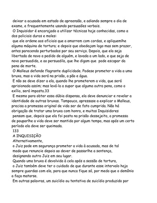 deixar a acusada em estado de apreensão, e adiando sempre o dia de
exame, e frequentemente usando persuasões verbais.
O Inquisidor é encorajado a utilizar técnicas hoje conhecidas, como a
dos policiais duros e moles:
que ele ordene aos oficiais que a amarrem com cordas, e apliquemlhe
alguma máquina de tortura; e depois que obedeçam logo mas sem prazer,
antes parecendo perturbados por seu serviço. Depois, que ela seja
libertada de novo a pedido de alguém, e lavada a um lado, e que seja de
novo persuadida, e ao persuadila, que lhe digam que pode escapar da
pena de morte.
O Malleus defende flagrante duplicidade. Podese prometer a vida a uma
bruxa, mas a vida será na prisão, a pão e água.
E não se deve dizer a ela, quando lhe prometerem a vida, que será
aprisionada assim; mas levá-la a supor que alguma outra pena, como o
exílio, será imposta.33
E mesmo para obter essa dúbia dispensa, ela deve denunciar e revelar a
identidade de outras bruxas. Tampouco, apressase a explicar o Malleus,
precisa a promessa original de vida ser de fato cumprida. Não há
obrigação de tratar uma bruxa com honra, e muitos Inquisidores
pensam que, depois que ela foi posta na prisão dessejeito, a promessa
de pouparlhe a vida deve ser mantida por algum tempo, mas após um certo
período ela deve ser queimada.
133
A INQUISIÇÃO
Alternativamente,
o Juiz pode em segurança prometer a vida à acusada, mas de tal
modo que renuncie depois ao dever de passarlhe a sentença,
designando outro Juiz em seu lugar.
Quando uma bruxa é devolvida à cela após a sessão de tortura,
o Juiz também deve ter o cuidado de que durante esse intervalo haja
sempre guardas com ela, para que nunca fique só, por medo que o demônio
a faça matarse.
Em outras palavras, um suicídio ou tentativa de suicídio produzido por
 