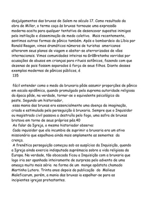 dosjulgamentos das bruxas de Salem no século 17. Como resultado da
obra de Miller, o termo caça às bruxas tornouse uma expressão
moderna aceita para qualquer tentativa de desencavar supostos inimigos
pela instilação e disseminação de medo coletivo. Mais recentemente,
sentimos outras formas de pânico também. Após o bombardeio da Líbia por
Ronald Reagan, vimos dramáticos números de turistas americanos
alterarem seus planos de viagem e abster-se aterrorizados de vôos
internacionais. Vimos comunidades inteiras na GrãBretanha varridas por
acusações de abusos em crianças para rituais satânicos, fazendo com que
dezenas de pais fossem separados à força de seus filhos. Diante desses
exemplos modernos de pânicos públicos, é
135
fácil entender como o medo da bruxaria pôde assumir proporções de pânico
em escala epidêmica, quando promulgado pela suprema autoridade religiosa
da época pôde, na verdade, tornar-se o equivalente psicológico da
peste. Segundo um historiador,
essa mania das bruxas era essencialmente uma doença da imaginação,
criada e estimulada pela perseguição à bruxaria. Sempre que o Inquisidor
ou magistrado civil passava a destruíla pelo fogo, uma safra de bruxas
brotava em torno de seus próprios pés.40
Ao falar da Igreja, o mesmo historiador observa:
Cada inquisidor que ela incumbia de suprimir a bruxaria era um ativo
missionário que espalhava ainda mais amplamente as sementes da
crença.
A frenética perseguição começou sob os auspícios da Inquisição, quando
a Igreja ainda exercia indisputada suprëmacia sobre a vida religiosa da
Europa. Na verdade, tão obcecada ficou a Inquisição com a bruxaria que
logo iria ser apanhada inteiramente de surpresa pelo advento de uma
ameaça muito mais séria na forma de um monge apóstata chamado
Martinho Lutero. Trinta anos depois da publicação do Malieus
Maleficarum, porém, a mania das bruxas ia espalhar-se para as
incipientes igrejas protestantes.
 