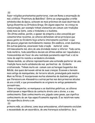22
fazer religiões protestantes posteriores, viam em Roma a encarnação do
mal, a bíblica "Prostituta da Babilônia". Entre as congregações cristãs
estabelecidas da época, achavam-se mais próximos em suas doutrinas da
Igreja Bizantina ou Ortodoxa Grega. Em alguns aspectos na crença na
reencarnação, por exemplo tinham elementos em comum com tradições
ainda mais ao leste, como o hinduísmo e o budismo.
Em última análise, porém, e apesar da simpatia a eles concedida por
comentaristas recentes, os cátaros defendiam vários princípios que
pouca gente no Ocidente hoje acharia inteiramente aceitável e que
não poucos julgariam morbidamente insanos. Em essência, eram dualistas.
Em outras palavras, encaravam toda criação material como
intrinsecamente má, obra de uma divindade menor e inferior. Toda carne,
toda matéria, toda substância deviam em última análise ser repudiadas e
transcendidas em favor de uma realidade puramente espiritual; e só no
reino do espírito residia a verdadeira divindade.
Nessa medida, os cátaros representavam uma extensão posterior de uma
tradição havia muito estabelecida nos perímetros do Ocidente
cristianizado. Tinham muito em comum com os hereges bogomilos dos
Bálcãs, dos quais derivavam várias de suas crenças. Ecoavam a heresia
mais antiga do maniqueísmo, do terceiro século, promulgada pelo mestre
Mani na Pérsia. E incorporavam muitos elementos do dualismo gnóstico
que florescera em Alexandria e outras partes nos dois primeiros séculos
da era cristã, e que provavelmente se originara no antigo pensamento
zoroastriano.
Como os bogomilos, os maniqueus e os dualistas gnósticos, os cátaros
enfatizavam a importância do contacto direto com o divino, e o seu
conhecimento. Esse conhecimento era julgado como gnose, que significa
conhecimento de um tipo especificamente sagrado. E ao insistirem numa
tal experiência direta e em
23
primeira mão, os cátaros, como seus antecessores, efetivamente excluíam
a necessidade de um sacerdócio, de uma hierarquia eclesiástica. Se a
 