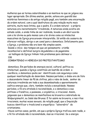 mulheres que as tornou subordinadas e as manteve no que se julgava seu
lugar apropriado. Em última analise, porém, estava env guardiã dos
mistérios femininos e da antiga religião pagã, era também uma encarnação
da ordem natural, com a qual desfrutava de uma relação muito mais
estreita, muito mais íntima, que o padre. E a ordem natural - a própria
natureza era inerentemente "irredimida. A natureza ainda existia em
estado caído, e ainda tinha de ser redimida, levada a um dócil acordo
com a lei divina ou pelo menos com a lei divina como os intelectos
masculinos da Igreja procuravam interpretála. Só então ela cessaria de
oferecer refúgio, abrigo e um canal para o demoníaco. Infelizmente para
a Igreja, o problema não era bem tão simples assim.
Desde o início dos tempos em que uni pensamento cristão
reconhecível e definível surgira dojudaísmo e do paganismo
os teólogos da Igreja tinham tido problemas para delinear o
138
COMBATENDO A HERESIA DO PROTESTANTISMO
demoníaco. Em períodos de anarquia social, cultural, política ou
intelectual, quando a Igreja constituía um bastião de ordem e
coerência, o demoníaco podia ser identificado com segurança como
qualquer manifestação de desordem. Nesses períodos, o diabo era de fato
o descendente linear do Pã de chifres, pés e rabo de bode, senhor da
natureza irredimida em toda a sua desembestada e aparentemente
caótica energia que, claro, também incluía a sexualidade. Nesses
períodos, a fé era atrelada à racionalidade, e o demoníaco a sua
antítese o frenético, o possesso, o orgiástico, o irracional. Assim,
julgavase que o demoníaco se manifestava na bruxaria e sobretudo na
Walpurgisnacht, ou Sabá das Bruxas. E foi assim na bruxaria, e nos ritos
irracionais, muitas vezes sexuais, da religião pagã, que a Inquisição
buscou identificar o tradicional e arquetípico "adversário" do
cristianismo.
Houve outros casos, porém, em que a própria Igreja traficou sem razão, e
a fé foi atrelada não à racionalidade, mas ao irracional. Se a energia
 