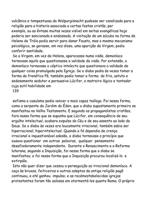 vulcânica e tempestuosa da Walpurgisnacht pudesse ser canalizada para a
religião para a histeria associada a certas festas cristãs, por
exemplo, ou ao êxtase muitas vezes visível em seitas evangélicas hoje
poderia ser sancionada e endossada. A visitação de um súcubo na forma de
Helena de Tróia podia servir para danar Fausto, mas o mesmo mecanismo
psicológico, se gerasse, em vez disso, uma aparição da Virgem, podia
conferir santidade.
Se a Virgem, em vez de Helena, aparecesse numa visão, demoníaco
tornavase aquilo que questionasse a validade da visão. Por extensão, o
demoníaco tornavase o céptico intelecto que questionava a validade de
qualquer coisa promulgada pela Igreja. Se o diabo podia às vezes tomar a
forma do frenético Pã, também podia tomar a forma do frio, astuto e
sedosamente sedutor e persuasivo Lúcifer, o matreiro lógico e tentador
cuja sutil habilidade em
139
sofisma e casuísmo podia vencer o mais capaz teólogo. Foi nessa forma,
como a serpente do Jardim do Éden, que o diabo supostamente primeiro se
manifestou no Velho Testamento. E segundo os propagandistas cristãos,
fora nassa forma que se supunha que Lúcifer, em consequência de seu
orgulho intelectual, acabara expulso do Céu e de seu assento ao lado de
Deus. Se o diabo às vezes era loucamente irracional, também sabia ser
hiperracional, hiperintelectual. Quando a fé dependia de crença
irracional e inquestionável adesão, o diabo tornavase o princípio que
ousava questionar em outras palavras, qualquer pensamento
desafiadoramente independente. Durante o Renascimento e a Reforma
luterana, segundo a Inquisição, foi nessa forma que o diabo se
manifestou; e foi nessa forma que a Inquisição procurou localizá-lo e
extirpálo.
Isto não quer dizer que cessou a perseguição ao irracional demoníaco. A
caça às bruxas, feiticeiros e outros adeptos da antiga religião pagã
continuou, e até ganhou impulso; e as recémestabelecidas igrejas
protestantes foram tão zelosas em atormentá-los quanto Roma. O próprio
 