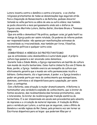 Lutero investiu contra o demônio e contra a bruxaria, e os chefes
religiosos protestantes de todas as denominações logo seguiram atrás.
Para a Inquisição do Renascimento e da Reforma, podiase discernir
Satanás na velha parteira ou sábia de uma ou outra aldeia; mas também
se podia discernilo e mais perigosamente ainda sob o disfarce de
figuras como Martinho Lutero, Galileu Galilei, Giordano Bruno e Tommaso
Campanella.
Que era então o demoníaco? Na prática, qualquer coisa jul gada hostil ou
inimiga da Igreja podia ser assim rotulada, Os poderes do inferno podiam
ser responsabilizados não apenas por manifestações extremas de
racionalidade ou irracionalidade, mas também por livros, filosofias,
movimentos políticos e qualquer outra coisa
140
COMBATENDO A HERESIA DO PROTESTANTISMO
que se entendesse como desobediência à autoridade papal. A própria
cultura logo passaria a ser encarada como demoníaca.
Durante toda a Idade Média, a Igreja representara um bastião de cultura
num mundo de inculto barbarismo. Como ilustra Umberto Eco em O Nome da
Rosa, porém, a Igreja também exercia um monopólio da cultura que
efetivamente garantia que o mundo em volta permanecesse inculto e
bárbaro. Conhecimento, diz o lugarcomum, é poder; e a Igreja brandia o
poder em grande parte por meio do conhecimento que monopolizava,
dominava, controlava e só disponibilizava para a população, por assim
dizer, a contagotas.
Com a Reforma, essa situação ia mudar dramaticamente. A Reforma ia
testemunhar uma verdadeira explosão de conhecimento, que ia brotar de
fontes seculares, das recémestabelecidas heresias protestantes, como
o luteranismo. Ia brotar da recémrevigorada tradição esotérica do
hermetismo. E ia ser disseminada em escala sem precedentes pelo advento
da imprensa e a circulação de material impresso. A tradução da Bíblia
para o vernáculo por Lutero, e outras que se seguiram, como a Bíblia de
Genebra e versão inglesa do Rei James, pela primeira vez iam tornar as
Escrituras disponíveis para os leigos que poderiam lêlas por si
 