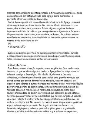 mesmos sem a máquina de interpretação e filtragem do sacerdócio. Toda
essa cultura ia ser estigmatizada pela Igreja como demoníaca, e
portanto atrair a atenção da Inquisição.
Antes, havia apenas uns poucos homens cultos fora da Igreja, e menos
ainda aqueles que podiam esperar ter uma audiência sem incorrer em
consequências terríveis, e mesmo fatais. Agora, erguiase todo um
imponente edifício de cultura que arrogantemente ignorava, e às vezes
flagrantemente contestava, a autoridade de Roma. Se o diabo estava
manifesto na orgiástica irracionalidade da bruxaria, agora tornase do
mesmo modo manifesto na elo
141
A INQUISIÇÃO
quência da palavra escrita e na audácia da mente inquiridora, curiosa
e independente, que se precipitava com ousadia por caminhos que anjos,
tolos, eclesiásticos e mesmo santos antes temiam
A ContraReforma
Para Roma, a nova situação impunha novas exigências. Sem ceder mais
terreno do que se via obrigada a ceder, a Igreja buscou adaptar-se e
adaptar consigo a Inquisição. No século 13, durante a Cruzada
Albigense, os dominicanos haviam constituído uma grande inovação por
serem cultos por serem formados em teologia, e assim capazes de
discutir com cátaros e outros hereges nos termos deles. Nos três séculos
posteriores, porém, os dominicanos, como as Ordens rivais, haviam-se
tornado cada vez mais ociosos, relaxados, repousando sobre seus
louros, aferrandose ao poder e privilégios que possuíam, pouco esforço
fazendo para enfrentar os novos desafios que haviam surgido. A posição
deles em relação à proliferante heresia protestante era defensiva, na
melhor das hipóteses. Na maioria das vezes, eram simplesmente passivos,
esperando que aquilo passasse. Perseguir infelizes mulheres por
bruxaria exigia pouco esforço, pouca disciplina, pouca organização.
Conter a influência de heresiarcas cultos e que sabiam se expressar,
 