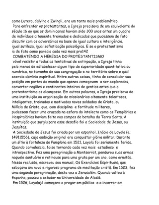 como Lutero, Calvino e Zwingli, era um tanto mais problemático.
Para enfrentar os protestantes, a Igreja precisava de um equivalente do
século 16 ao que os dominicanos haviam sido 300 anos antes um quadro
de indivíduos altamente treinados e dedicados que pudessem de fato
discutir com os adversários na base de igual cultura e inteligência,
igual sutileza, igual sofisticação psicológica. E se o protestantismo
ia de fato como parecia cada vez mais pro142
COMBATENDO A HERESIA DO PROTESTANTISMO
vável resistir a todas as tentativas de extirpação, a Igreja tinha
pelo menos de estabelecer algum tipo de superioridade quantitativa ou
numérica, no tamanho de sua congregação e no território sobre o qual
exercia domínio espiritual. Entre outras coisas, tinha de consolidar sua
posição em partes do mundo que apenas começavam a ser exploradas,
converter regiões e continentes inteiros de gentios antes que o
protestantismo os alcançasse. Em outras palavras, a Igreja precisava de
uma instituição ou organização de missionários altamente talentosos,
inteligentes, treinados e motivados novos soldados de Cristo, ou
Milícia de Cristo, que, com disciplina e fortitude militares,
pudessem fazer uma cruzada na esfera do intelecto como os Templários e
Hospitalários haviam feito nos campos de batalha da Terra Santa. A
instituição que surgiu para esse desafio foi a Sociedade de Jesus, ou
Jesuítas.
A Sociedade de Jesus foi criada por um espanhol, Inácio de Loyola (e.
14911556), cuja ambição original era conquistar glória militar. Durante
um sítio à fortaleza de Pamplona em 1521, Loyola foi seriamente ferido.
Quando convalescia, foise tornando cada vez mais estudioso e
introspectivo. Fez uma peregrinaçâo a Montserrat, pendurou suas armas
naquele santuário e retirouse para uma gruta por um ano, como ermitão.
Nessa reclusão, escreveu seu manual, Os Exercícios Espirituais, que
esboçava um novo e rigoroso programa de meditação cristã. Em 1523, fez
uma segunda peregrinação, desta vez a Jerusalém. Quando voltou à
Espanha, passou a estudar na Universidade de Alcalá.
Em 1526, Loyolajá começara a pregar em público e a incorrer em
 