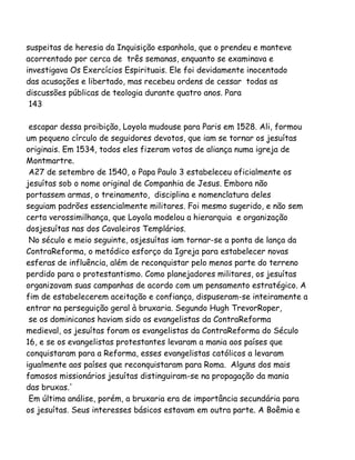 suspeitas de heresia da Inquisição espanhola, que o prendeu e manteve
acorrentado por cerca de três semanas, enquanto se examinava e
investigava Os Exercícios Espirituais. Ele foi devidamente inocentado
das acusações e libertado, mas recebeu ordens de cessar todas as
discussões públicas de teologia durante quatro anos. Para
143
escapar dessa proibição, Loyola mudouse para Paris em 1528. Ali, formou
um pequeno círculo de seguidores devotos, que iam se tornar os jesuítas
originais. Em 1534, todos eles fizeram votos de aliança numa igreja de
Montmartre.
A27 de setembro de 1540, o Papa Paulo 3 estabeleceu oficialmente os
jesuítas sob o nome original de Companhia de Jesus. Embora não
portassem armas, o treinamento, disciplina e nomenclatura deles
seguiam padrões essencialmente militares. Foi mesmo sugerido, e não sem
certa verossimilhança, que Loyola modelou a hierarquia e organização
dosjesuítas nas dos Cavaleiros Templários.
No século e meio seguinte, osjesuítas iam tornar-se a ponta de lança da
ContraReforma, o metódico esforço da Igreja para estabelecer novas
esferas de influência, além de reconquistar pelo menos parte do terreno
perdido para o protestantismo. Como planejadores militares, os jesuítas
organizavam suas campanhas de acordo com um pensamento estratégico. A
fim de estabelecerem aceitação e confiança, dispuseram-se inteiramente a
entrar na perseguição geral à bruxaria. Segundo Hugh TrevorRoper,
se os dominicanos haviam sido os evangelistas da ContraReforma
medieval, os jesuítas foram os evangelistas da ContraReforma do Século
16, e se os evangelistas protestantes levaram a mania aos países que
conquistaram para a Reforma, esses evangelistas católicos a levaram
igualmente aos países que reconquistaram para Roma. Alguns dos mais
famosos missionários jesuítas distinguiram-se na propagação da mania
das bruxas.'
Em última análise, porém, a bruxaria era de importância secundária para
os jesuítas. Seus interesses básicos estavam em outra parte. A Boêmia e
 