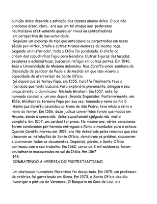 punição deles depende a salvação das classes abaixo deles. O que não
precisava dizer, claro, era que um tal ataque aos poderosos
neutralizava efetivamente quaisquer rivais ou contestadores
em perspectiva de sua autoridade.
Seguiuse um expurgo do tipo que antecipava os perpetrados em nosso
século por Hitler, Stalin e outros tiranos menores da mesma raça.
Segundo um historiador, toda a Itália foi paralisada. O chefe da
ordem dos capuchinhos fugiu para Genebra. Outras figuras destacadas,
seculares e eclesiásticas, buscaram refúgio em outras partes. Em 1546,
toda a Universidade de Modena debandou. Mas Caraffa ainda zombava da
disposição de perdoar de Paulo e da medida em que isso viciava a
capacidade de aterrorizar do Santo Ofício.
Só depois que se tornou Papa, em 1555, Caraffa finalmente teve a
liberdade que tanto buscara. Para explorá-la plenamente, delegou o seu
braço direito, o dominicano Michele Ghislieri. Em 1557, este foi
nomeado cardeal e, um ano depois, Grande Inquisidor. Posteriormente, em
1566, Ghislieri se tornaria Papa por sua vez, tomando o nome de Pio 5
Assim que Caraffa ascendeu ao trono de São Pedro, teve início a sério o
reino do terror. Em 1556, doze judeus convertidos foram queimados em
Ancona, sendo a conversão deles supostamentejulgada não muito
completa. Em 1557, um cardeal foi preso. No mesmo ano, vários venezianos
foram condenados por heresia entregues a Roma e mandados para a estaca.
Quando Caraffa morreu em 1559, era tão detestado pelos romanos que eles
atacaram as instalações do Santo Ofício, demoliram os prédios, saquearam
e queimaram todos os documentos. Impávido, porém, o Santo Ofício
continuou com o seu trabalho. Em 1562, cerca de 2 mil waldenses foram
brutalmente massacrados no sul da Itália. Em 1567
148
COMBATENDO A HERESIA DO PROTESTANTISMO
um destacado humanista florentino foi decapitado. Em 1570, um professor
de retórica foi garroteado em Siena. Em 1573, o Santo Ofício decidiu
investigar a pintura de Veronese, O Banquete na Casa de Levi, e o
 