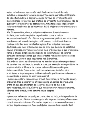 maior virtude era a apreensão espiritual e experiencial de cada
indivíduo, o sacerdote tornava-se supérfluo como guardião e intérprete
da espiritualidade; e o dogma teológico tornava-se irrelevante, uma
mera invenção intelectual que brotava da arrogante mente humana, não de
qualquer fonte superior ou sobrenatural. Uma tal posição implicava um
flagrante desafio não só às doutrinas, mas à própria estrutura da Igreja
Romana.
Em última análise, claro, o próprio cristianismo é implicitamente
dualista, exaltando o espírito, repudiando a carne e toda a
natureza irredimida". Os cátaros pregavam o que poderia ser visto como
uma forma extrema de teologia cristã ou uma tentativa de levar a
teologia cristã às suas conclusões lógicas. Eles próprios viam suas
doutrinas como mais próximas do que se dizia que Jesus e os apóstolos
haviam ensinado. Certamente estavam mais próximas que o que promulgava
Roma. E em sua simplicidade e repúdio ao luxo mundano, os cátaros
achavam-se mais próximos que os sacerdotes romanos do estilo de vida
adotado por Jesus e seus seguidores nos Evangelhos.
Na prática, claro, os cátaros viviam no mundo físico e tinham por força
de se valer dos recursos do mundo. Assim, por exemplo, eram proibidos de
praticar violência física e de buscar pelo suicídio um atalho para
deixar a matéria. Como seitas dualistas anteriores também eles
procriavam e se propagavam, cuidavam do solo, praticavam o artesanato
e o comércio, e apesar do pacifismo nominal
quando necessário recorriam às armas. Seus rituais e formação, porém,
ensinavam-lhes a encarar tal atividade como um campo de prova, uma
arena em que podiam lançar-se contra o desafio do mal e, se
bem-sucedidos, vencê-lo. É óbvio que tinha de haver, necessariamente,
cátaros bons e maus, como sempre houve adeptos
24
rigorosos e relaxados de qualquer credo. Mas no todo, e independente de
suas crenças, os cátaros eram em geral vistos pelos contemporâneos como
conspicuamente virtuosos. Em muitos aspectos, eram encarados como o
seriam depois os quacres. Suas qualidades valeram-lhes considerável
 