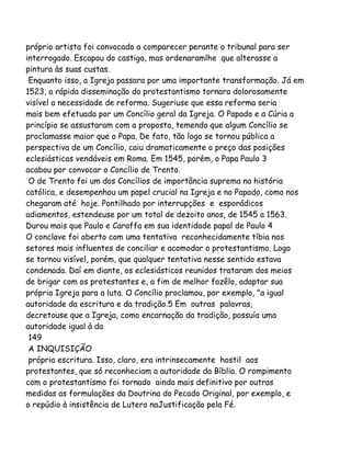 próprio artista foi convocado a comparecer perante o tribunal para ser
interrogado. Escapou do castigo, mas ordenaramlhe que alterasse a
pintura às suas custas.
Enquanto isso, a Igreja passara por uma importante transformação. Já em
1523, a rápida disseminação do protestantismo tornara dolorosamente
visível a necessidade de reforma. Sugeriuse que essa reforma seria
mais bem efetuada por um Concílio geral da Igreja. O Papado e a Cúria a
princípio se assustaram com a proposta, temendo que algum Concílio se
proclamasse maior que o Papa. De fato, tão logo se tornou pública a
perspectiva de um Concílio, caiu dramaticamente o preço das posições
eclesiásticas vendáveis em Roma. Em 1545, porém, o Papa Paulo 3
acabou por convocar o Concílio de Trento.
O de Trento foi um dos Concílios de importância suprema na história
católica, e desempenhou um papel crucial na Igreja e no Papado, como nos
chegaram até hoje. Pontilhado por interrupções e esporádicos
adiamentos, estendeuse por um total de dezoito anos, de 1545 a 1563.
Durou mais que Paulo e Caraffa em sua identidade papal de Paulo 4
O conclave foi aberto com uma tentativa reconhecidamente tíbia nos
setores mais influentes de conciliar e acomodar o protestantismo. Logo
se tornou visível, porém, que qualquer tentativa nesse sentido estava
condenada. Daí em diante, os eclesiásticos reunidos trataram dos meios
de brigar com os protestantes e, a fim de melhor fazêlo, adaptar sua
própria Igreja para a luta. O Concílio proclamou, por exemplo, "a igual
autoridade da escritura e da tradição.5 Em outras palavras,
decretouse que a Igreja, como encarnação da tradição, possuía uma
autoridade igual à da
149
A INQUISIÇÃO
própria escritura. Isso, claro, era intrinsecamente hostil aos
protestantes, que só reconheciam a autoridade da Bíblia. O rompimento
com o protestantismo foi tornado ainda mais definitivo por outras
medidas as formulações da Doutrina do Pecado Original, por exemplo, e
o repúdio à insistência de Lutero naJustificação pela Fé.
 