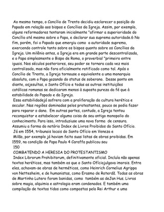 Ao mesmo tempo, o Concílio de Trento decidiu esclarecer a posição do
Papado em relação aos bispos e Concílios da Igreja. Assim, por exemplo,
alguns reformadores tentaram inicialmente "afirmar a superioridade do
Concílio até mesmo sobre o Papa, e declarar sua suprema autoridade.6 No
fim, porém, foi o Papado que emergiu como a autoridade suprema,
exercendo controle tanto sobre os bispos quanto sobre os Concílios da
Igreja. Um milênio antes, a Igreja era em grande parte descentralizada,
e o Papa simplesmente o Bispo de Roma, o proverbial "primeiro entre
iguais. Nos séculos posteriores, seu poder se tornara cada vez mais
centralizado, mas não fora oficialmente ratificado como tal. Após o
Concílio de Trento, a Igreja tornouse o equivalente a uma monarquia
absoluta, com o Papa gozando do status de soberano. Desse ponto em
diante, osjesuítas, o Santo Ofício e todas as outras instituições
católicas romanas se dedicaram menos à suposta pureza da fé que à
estabilidade do Papado e da Igreja.
Essa estabilidadejá sofrera com a proliferação da cultura herética e
secular. Nas regiões dominadas pelos protestantes, pouco se podia fazer
para reparar o dano. Em outras partes, contudo, a Igreja tentou
reconquistar e estabelecer alguma coisa de seu antigo monopolio do
conhecimento. Para isso, introduziuse uma nova forma de censura.
Assumiu a forma do notório Index de Livros Proibidos do Santo Ofício.
Já em 1554, tribunais locais do Santo Ofício em Veneza e
Milão, por exemplo já haviam feito suas listas de obras proibidas. Em
1559, na condição de Papa Paulo 4 Caraffa publicou seu
150
COMBATENDO A HERESIA DO PROTESTANTISMO
Index Librorum Prohibitorum, definitivamente oficial. Incluía não apenas
textos heréticos, mas também os que o Santo Ofíciojulgava imorais. Entre
eles, achavam-se obras de herméticos, como Heinrich Cornelius Agrippa
von Nettesheim, e de humanistas, como Erasmo de Roterdã. Todas as obras
de Martinho Lutero foram banidas, como também as deJan Hus. Livros
sobre magia, alquimia e astrologia eram condenados. E também uma
compilação de textos tidos como compostos pelo Rei Arthur e uma
 