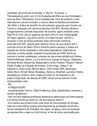 coletânea de profecias atribuídas a Merlin. Proibiuse o
Talmudejudaico,junto com trinta traduções da Bíblia em sua totalidade e
onze do Novo Testamento. Havia também uma lista de sessenta e dois
impressores a serem evitados, a maioria deles na Basiléia protestante.
Em 1564, o Index de Caraffa foi oficialmente aprovado pelo Concílio de
Trento e relançado com vários acréscimos. Em 1571, Michele Ghislieri
exlugartenente e Grande Inquisidor de Caraffa, agora instalado como
Papa Pio 5 criou, sob os auspícios do Santo Ofício, uma "Congregação
do Index especial, cuja única tarefa era supervisionar, manter e
atualizar a lista de obras proibidas. Essa instituição continuou
existindo até 1917, quando seus deveres foram de novo postos sob o
controle direto do Santo Ofício. Durante quatro séculos, o Index era
lançado em forma atualizada a intervalos esporádicos. Impressa no
Vaticano, a ultima edição completa foi publicada em 1948. Entre os
autores e textos condenados, achavam-se (em ordem alfabética) Johann
ValentinAndreae, Balzac, o Livro de Preces Comuns da Igreja Anglicana,
Giordano Bruno, Descartes, Dumas (pêre eJils), Fenelon, Flaubert, Robert
Fludd, Frederico o Grande da Prússia, Victor Hugo, James 1 da
Inglaterra, John Locke, Michel Maier, John Stuart Mill, Montaigne,
Henry More, Ernest Renan, Rousseau, Spinoza, Stendhal, Laurence Steme,
Swedenborg, Voltaire, Zola, todas as histórias da maçonaria e da
própria Inquisição. Na década de 1950, vários outros autores foram
acrescentados como
151
A INQUISIÇÃO
reconsiderações Sartre, Alberto Moravia, Gide, Kazantzakis, Unamuno e
Simone de Beauvoir.
Uma tal lista impunha problemas desencoraj adores para os historiadores
e eruditos literários católicos. Um dos autores deste 4
livro lembra seu primeiro ano como aluno da Universidade de Chicago,
onde um curso básico exigido pelo programa de graduação incluía uma
leitura obrigatória de Stendhal. Na classe, na época, havia um punhado
de seminaristas e duas ou três freiras. A fim de obter permissão para
 