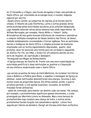 ler O Vermelho e o Negro, eles foram obrigados a fazer uma petição ao
Santo Ofício, por intermédio do arcebispo local, e receber dispensa
especial por escrito.
Àquela altura, porém, as comportas da represa já se haviam aberto.
Ulisses, O Amante de Lady Chatterley, Lolita e outras grandes obras
antes proibidas pelas autoridades seculares já se achavam àdisposição.
Logo também estariam várias obras menores mas ainda importantes de
William Burroughs, por exemplo, Henry Miller e Hubert Selby.
Brincadeiras de mau gosto levavam bibliotecas de conventos e seminários
a comprar múltiplos exemplares de Nossa Senhora das Flores, de Genet,
também maldosamente recomendado a freiras ingênuas. Para as sentinelas
morais e teológicas do Santo Ofício, o simples processo de manterse
atualizadas com os textos supostamente depravados, quanto mais
proibilos, deve ter parecido uma tarefa para um verdadeiro esquadrão
de Sísifos. Por fim, em 1966, o Index foi oficialmente abolido um ato,
seria de imaginar, de capitulação e desespero.
Perseguição aos Magos do Renascimento
A Igreja emergiu do Concílio de Trento com uma nova consolidação da
autoridade pontificial e duas instituições os jesuítas e a Inquisição
em seu disfarce modernizado como o Santo Ofício
que seriam as pontas de lança da ContraReforma. Ao reclamar territórios
como a Boêmia e a Polônia para Roma, e espalhar a mensagem da Igreja no
alémmar, essas instituições demonstraram uma energia, recursos e zelo
muitas vezes de proporções épicas. Em última análise, porém, a guerra
já estava perdida, e com apenas ocasionais exceções, as batalhas
travadas foram defensivas
ações de contenção, para manter um domínio cada vez menor. No começo,
por exemplo, o protestantismo significava apenas luteranismo, o credo
promulgado por Martinho Lutero na Alemanha. Mas a nova heresia do
protestantismo logo revelara uma cabeça de hidra, e outras seitas
protestantes haviam surgido com assustadora rapidez. Lutero fora
seguido por Calvino em Genebra, Zwingli em Zurique,John Knox na Escócia.
 