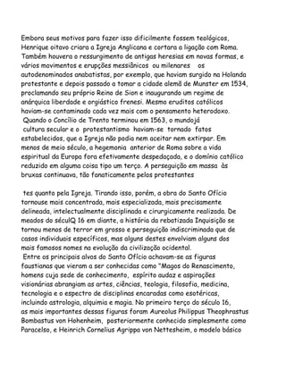 Embora seus motivos para fazer isso dificilmente fossem teológicos,
Henrique oitavo criara a Igreja Anglicana e cortara a ligação com Roma.
Também houvera o ressurgimento de antigas heresias em novas formas, e
vários movimentos e erupções messiânicos ou milenares os
autodenominados anabatistas, por exemplo, que haviam surgido na Holanda
protestante e depois passado a tomar a cidade alemã de Munster em 1534,
proclamando seu próprio Reino de Sion e inaugurando um regime de
anárquica liberdade e orgiástico frenesi. Mesmo eruditos católicos
haviam-se contaminado cada vez mais com o pensamento heterodoxo.
Quando o Concílio de Trento terminou em 1563, o mundojá
cultura secular e o protestantismo haviam-se tornado fatos
estabelecidos, que a Igreja não podia nem aceitar nem extirpar. Em
menos de meio século, a hegemonia anterior de Roma sobre a vida
espiritual da Europa fora efetivamente despedaçada, e o domínio católico
reduzido em alguma coisa tipo um terço. A perseguição em massa às
bruxas continuava, tão fanaticamente pelos protestantes
tes quanto pela Igreja. Tirando isso, porém, a obra do Santo Ofício
tornouse mais concentrada, mais especializada, mais precisamente
delineada, intelectualmente disciplinada e cirurgicamente realizada. De
meados do séculQ 16 em diante, a história da rebatizada Inquisição se
tornou menos de terror em grosso e perseguição indiscriminada que de
casos individuais específicos, mas alguns destes envolviam alguns dos
mais famosos nomes na evolução da civilização ocidental.
Entre os principais alvos do Santo Ofício achavam-se as figuras
faustianas que vieram a ser conhecidas como "Magos do Renascimento,
homens cuja sede de conhecimento, espírito audaz e aspirações
visionárias abrangiam as artes, ciências, teologia, filosofia, medicina,
tecnologia e o espectro de disciplinas encaradas como esotéricas,
incluindo astrologia, alquimia e magia. No primeiro terço do século 16,
as mais importantes dessas figuras foram Aureolus Philippus Theophrastus
Bombastus von Hohenheim, posteriormente conhecido simplesmente como
Paracelso, e Heinrich Cornelius Agrippa von Nettesheim, o modelo básico
 