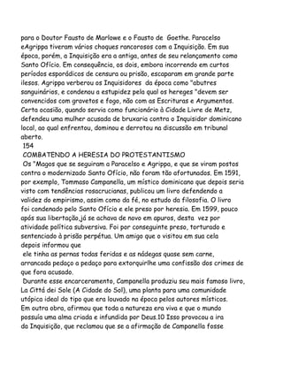 para o Doutor Fausto de Marlowe e o Fausto de Goethe. Paracelso
eAgrippa tiveram vários choques rancorosos com a Inquisição. Em sua
época, porém, a Inquisição era a antiga, antes de seu relançamento como
Santo Ofício. Em consequência, os dois, embora incorrendo em curtos
períodos esporádicos de censura ou prisão, escaparam em grande parte
ilesos. Agrippa verberou os Inquisidores da época como "abutres
sanguinários, e condenou a estupidez pela qual os hereges "devem ser
convencidos com gravetos e fogo, não com as Escrituras e Argumentos.
Certa ocasião, quando servia como funcionário à Cidade Livre de Metz,
defendeu uma mulher acusada de bruxaria contra o Inquisidor dominicano
local, ao qual enfrentou, dominou e derrotou na discussão em tribunal
aberto.
154
COMBATENDO A HERESIA DO PROTESTANTISMO
Os "Magos que se seguiram a Paracelso e Agrippa, e que se viram postos
contra o modernizado Santo Ofício, não foram tão afortunados. Em 1591,
por exemplo, Tommaso Campanella, um místico dominicano que depois seria
visto com tendências rosacrucianas, publicou um livro defendendo a
validez do empirismo, assim como da fé, no estudo da filosofia. O livro
foi condenado pelo Santo Ofício e ele preso por heresia. Em 1599, pouco
após sua libertação,já se achava de novo em apuros, desta vez por
atividade política subversiva. Foi por conseguinte preso, torturado e
sentenciado à prisão perpétua. Um amigo que o visitou em sua cela
depois informou que
ele tinha as pernas todas feridas e as nádegas quase sem carne,
arrancada pedaço a pedaço para extorquirlhe uma confissão dos crimes de
que fora acusado.
Durante esse encarceramento, Campanella produziu seu mais famoso livro,
La Cittá dei Sole (A Cidade do Sol), uma planta para uma comunidade
utópica ideal do tipo que era louvado na época pelos autores místicos.
Em outra obra, afirmou que toda a natureza era viva e que o mundo
possuía uma alma criada e infundida por Deus.10 Isso provocou a ira
da Inquisição, que reclamou que se a afirmação de Campanella fosse
 