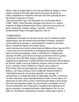 válida, a alma do mundo imbuiria com suas qualidades as "pragas e outros
objetos indignos.11 Em 1626, após mais de um quarto de século na
prisão, Campanella foi finalmente libertado. Em 1634, achavase de novo
sob ameaça e fugiu para a França.
Caso mais dramático que o de Campanella foi o de Giordano Bruno
( 1548 / 1600 ). Como Paracelso eAgrippa antes, Bruno foi o próprio
arquétipo do Mago do Renascimento. Entre inúmeras outras coisas, foi
poeta, dramaturgo, filósofo, teólogo, cientista, visionário e
autoproclamado mágico. Em alguns aspectos, como na
A INQUISIÇAO
megalomania, bem pode ter sido meio maluco; mas foi também um gênio
inquestionável, uma das mentes mais profundas, brilhantes, originais e
extraordinárias de sua época, cujo pensamento reverberou até nosso
século e injluenciou figuras como James Joyce.
Após treze anos num mosteiro dominicano em Nápoles, Bruno fugiu em 1576
e iniciou uma carreira peripatética, promulgando seu próprio sistema
místico através de pregações, ensino e conferências, e também pela
imprensa. Em 1581 ,já se tornara uma figura eminente em Paris e gozava
do favor da corte. Em 1583, chegou à Inglaterra, onde morou nos
alojamentos do embaixador francês. Meteuse num destacado debate público
em Oxford, expôs a teoria de Copérnico, de que a terra se move em redor
do sol, e produziu visível influência em figuras como o poeta Sir
Philip Sidney. Nos oito anos seguintes, viajou pela Alemanha, Suíça e
Boêmia, e em Praga conheceu o Sacro Imperador Romano Rodolfo 2.
Infelizmente para ele, seu sucesso causoulhe um excesso de
autoconfiança e um deslocado senso de impunidade. Em 1591, a convite de
um nobre veneziano, voltou imprudentemente à Itália. Um ano depois, foi
denunciado ao Santo Ofício, preso, transferido para Roma e encarcerado.
Nos sete anos seguintes, apesar da mais extrema e prolongada tortura,
discutiu tenazmente com a Inquisição. Á exigência dos Inquisidores de
que se retratasse, recusouse obstinada e repetidamente. Por fim, em
1600, foi oficialmente condenado por heresia e sentenciado à morte. A
 