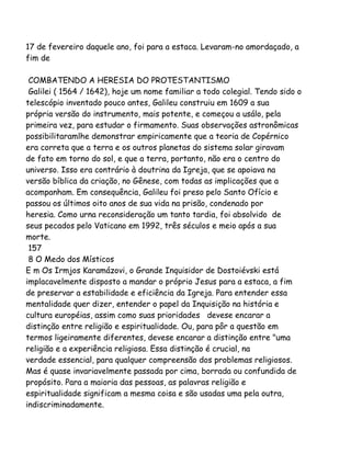 17 de fevereiro daquele ano, foi para a estaca. Levaram-no amordaçado, a
fim de
COMBATENDO A HERESIA DO PROTESTANTISMO
Galilei ( 1564 / 1642), hoje um nome familiar a todo colegial. Tendo sido o
telescópio inventado pouco antes, Galileu construiu em 1609 a sua
própria versão do instrumento, mais potente, e começou a usálo, pela
primeira vez, para estudar o firmamento. Suas observações astronômicas
possibilitaramlhe demonstrar empiricamente que a teoria de Copérnico
era correta que a terra e os outros planetas do sistema solar giravam
de fato em torno do sol, e que a terra, portanto, não era o centro do
universo. Isso era contrário à doutrina da Igreja, que se apoiava na
versão bíblica da criação, no Gênese, com todas as implicações que a
acompanham. Em consequência, Galileu foi preso pelo Santo Ofício e
passou os últimos oito anos de sua vida na prisão, condenado por
heresia. Como urna reconsideração um tanto tardia, foi absolvido de
seus pecados pelo Vaticano em 1992, três séculos e meio após a sua
morte.
157
8 O Medo dos Místicos
E m Os Irmjos Karamázovi, o Grande Inquisidor de Dostoiévski está
implacavelmente disposto a mandar o próprio Jesus para a estaca, a fim
de preservar a estabilidade e eficiência da Igreja. Para entender essa
mentalidade quer dizer, entender o papel da Inquisição na história e
cultura européias, assim como suas prioridades devese encarar a
distinção entre religião e espiritualidade. Ou, para pôr a questão em
termos ligeiramente diferentes, devese encarar a distinção entre "uma
religião e a experiência religiosa. Essa distinção é crucial, na
verdade essencial, para qualquer compreensão dos problemas religiosos.
Mas é quase invariavelmente passada por cima, borrada ou confundida de
propósito. Para a maioria das pessoas, as palavras religião e
espiritualidade significam a mesma coisa e são usadas uma pela outra,
indiscriminadamente.
 