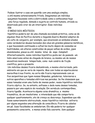Podese ilustrar o caso em questão com uma analogia simples,
e até mesmo ostensivamente frívola. Imaginemos um indivíduo
quejamais houvesse visto a eletricidade como a conhecemos hoje
uma força regulada, domada e sujeita ao controle humano, ativada ou
desativada pelo virar de um interruptor. Esse indivíduo
158
O MEDO DOS MÍSTICOS
hipotético poderia ser de uma chamada sociedade primitiva, como as de
algumas ilhas do Pacífico durante a Segunda Guerra Mundial adeptos de
um culto do cargueiro, por exemplo, que encaravam os soldados aliados
como verdadeiros deuses baixados dos céus em grandes pássaros metálicos,
e que houvessem continuado a cultuá-los muito depois de cessadas as
hostilidades, em altares construídos de peças velhas de aviões, jipes
abandonados, pneus ou até mesmo latas de sopa Campbell.
Alternativamente, nosso indivíduo hipotético podia ser do passado um
índio americano antes da chegada do branco, ou mesmo um de nossos
ancestrais medievais teleportado, como num cenário de ficção
científica, para o presente
Um indivíduo desses ficaria deslumbrado, e mesmo aterrorizado, pelo
ambiente em que se veria de repente. Mas com todas as espetaculares
maravilhas à sua frente, na certa não ficaria impressionado com os
fios serpentinos que ligam nossas lâmpadas, geladeiras, televisores e
outros aparelhos a tomadas elétricas nas paredes. Se lhe dissessem que
essas tomadas eram uma fonte de imenso poder, nosso hipotético indivíduo
ficaria céptico. Se, no entanto, enfiasse o dedo numa dessas tomadas,
passaria por uma espécie de revelação. Em vernáculo contemporâneo,
ficaria ligadão. Aconteceria alguma coisa dramática, e mesmo
traumática, de um imediatismo e intensidade que não comportaria
qualquer questionamento, ato de crença ou descrença. Supondose que não
fosse sumariamente eletrocutado, nosso hipotético indivíduo sofreria
por alguns segundos uma alteração da consciência. Ficaria de cabelos
em pé. Suas faculdades se embolariam. Ele não poderia ter qualquer
pensamento consciente, e menos ainda fala coerente. Sem qualquer
 