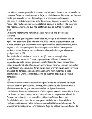respeito e, em comparação, tornaram tanto menos atraentes os sacerdotes
romanos. Segundo um depoimento hoje na biblioteca do Vaticano, um homem
conta que, quando jovem, dois colegas o procuraram e disseram:
Os bons cristãos chegaram a esta terra; eles seguem o caminho de São
Pedro, São Paulo e dos outros Apóstolos; seguem o Senhor; não mentem;
não fazem aos outros o que não gostariam que os outros fizessem a
eles.
A mesma testemunha também declara haverem-lhe dito que os
cátaros
são os únicos que seguem os caminhos da justiça e da verdade que os
Apóstolos seguiram. Eles não mentem. Não tomam o que pertence aos
outros. Mesmo que encontrem ouro e prata caídos em seu caminho, não o
pegam, a não ser que alguém lhes faça presente deles. Consegue-se
melhor a salvação na fé desses homens chamados hereges do que em
qualquer outra fé.2
No início do século treze, o catarismojá começara a suplantar
o catolicismo no sul da França, e pregadores cátaros itinerantes,
viajando a pé pelo campo, geravam constantemente novos convertidos.
Esses pregadores não intimidavam, extorquiam nem traficavam com culpa
e chantagem emocional, não tiranizavam nem aterrorizavam com terríveis
ameaças de danação, não exigiam pagamento nem subornos a cada
oportunidade. Eram conhecidos, como os quacres depois, pela "suave
persuasão.
25
É duvidoso que todos os convertidos professos do catarismo se hajam
tornado crentes praticantes. Muitos, desconfia-se, não levaram mais a
sério sua nova fé do que outros cristãos da época levavam o
catolicismo. Mas o catarismo sem dúvida alguma exercia uma atitude. Para
cavaleiros, nobres, comerciantes, mercadores e camponeses do sul da
França, parecia oferecer uma alternativa simpática a Roma uma
flexibilidade, uma tolerância, uma generosidade, uma honestidade
realmente não encontradas na hierarquia eclesiástica estabelecida. De
uma maneira mais prática, oferecia uma fuga do ubíquo clero de Roma, da
 