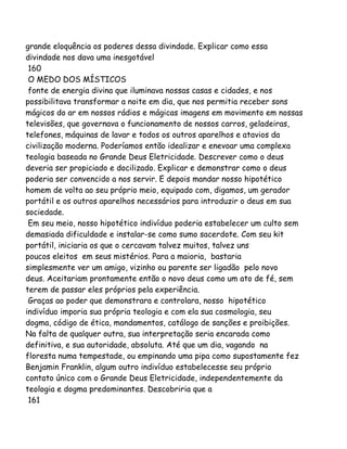 grande eloquência os poderes dessa divindade. Explicar como essa
divindade nos dava uma inesgotável
160
O MEDO DOS MÍSTICOS
fonte de energia divina que iluminava nossas casas e cidades, e nos
possibilitava transformar a noite em dia, que nos permitia receber sons
mágicos do ar em nossos rádios e mágicas imagens em movimento em nossas
televisões, que governava o funcionamento de nossos carros, geladeiras,
telefones, máquinas de lavar e todos os outros aparelhos e atavios da
civilização moderna. Poderíamos então idealizar e enevoar uma complexa
teologia baseada no Grande Deus Eletricidade. Descrever como o deus
deveria ser propiciado e docilizado. Explicar e demonstrar como o deus
poderia ser convencido a nos servir. E depois mandar nosso hipotético
homem de volta ao seu próprio meio, equipado com, digamos, um gerador
portátil e os outros aparelhos necessários para introduzir o deus em sua
sociedade.
Em seu meio, nosso hipotético indivíduo poderia estabelecer um culto sem
demasiada dificuldade e instalar-se como sumo sacerdote. Com seu kit
portátil, iniciaria os que o cercavam talvez muitos, talvez uns
poucos eleitos em seus mistérios. Para a maioria, bastaria
simplesmente ver um amigo, vizinho ou parente ser ligadão pelo novo
deus. Aceitariam prontamente então o novo deus como um ato de fé, sem
terem de passar eles próprios pela experiência.
Graças ao poder que demonstrara e controlara, nosso hipotético
indivíduo imporia sua própria teologia e com ela sua cosmologia, seu
dogma, código de ética, mandamentos, catálogo de sanções e proibições.
Na falta de qualquer outra, sua interpretação seria encarada como
definitiva, e sua autoridade, absoluta. Até que um dia, vagando na
floresta numa tempestade, ou empinando uma pipa como supostamente fez
Benjamin Franklin, algum outro indivíduo estabelecesse seu próprio
contato único com o Grande Deus Eletricidade, independentemente da
teologia e dogma predominantes. Descobriria que a
161
 