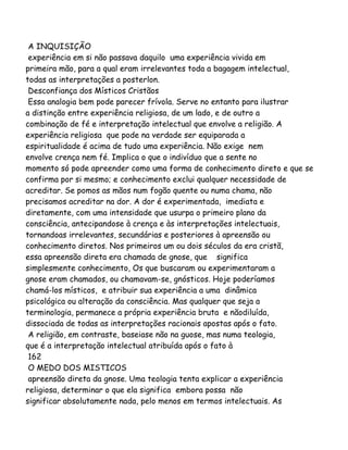 A INQUISIÇÃO
experiência em si não passava daquilo uma experiência vivida em
primeira mão, para a qual eram irrelevantes toda a bagagem intelectual,
todas as interpretações a posterlon.
Desconfiança dos Místicos Cristãos
Essa analogia bem pode parecer frívola. Serve no entanto para ilustrar
a distinção entre experiência religiosa, de um lado, e de outro a
combinação de fé e interpretação intelectual que envolve a religião. A
experiência religiosa que pode na verdade ser equiparada a
espiritualidade é acima de tudo uma experiência. Não exige nem
envolve crença nem fé. Implica o que o indivíduo que a sente no
momento só pode apreender como uma forma de conhecimento direto e que se
confirma por si mesmo; e conhecimento exclui qualquer necessidade de
acreditar. Se pomos as mãos num fogão quente ou numa chama, não
precisamos acreditar na dor. A dor é experimentada, imediata e
diretamente, com uma intensidade que usurpa o primeiro plano da
consciência, antecipandose à crença e às interpretações intelectuais,
tornandoas irrelevantes, secundárias e posteriores à apreensão ou
conhecimento diretos. Nos primeiros um ou dois séculos da era cristã,
essa apreensão direta era chamada de gnose, que significa
simplesmente conhecimento, Os que buscaram ou experimentaram a
gnose eram chamados, ou chamavam-se, gnósticos. Hoje poderíamos
chamá-los místicos, e atribuir sua experiência a uma dinâmica
psicológica ou alteração da consciência. Mas qualquer que seja a
terminologia, permanece a própria experiência bruta e nãodiluída,
dissociada de todas as interpretações racionais apostas após o fato.
A religião, em contraste, baseiase não na guose, mas numa teologia,
que é a interpretação intelectual atribuída após o fato à
162
O MEDO DOS MISTICOS
apreensão direta da gnose. Uma teologia tenta explicar a experiência
religiosa, determinar o que ela significa embora possa não
significar absolutamente nada, pelo menos em termos intelectuais. As
 