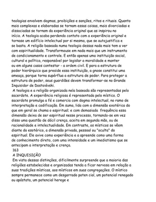 teologias envolvem dogmas, proibições e sanções, ritos e rituais. Quanto
mais complexas e elaboradas se tornam essas coisas, mais divorciadas e
dissociadas se tornam da experiência original que as inspirou no
início. A teologia acaba perdendo contato com a experiência original e
tornase um edifício intelectual por si mesma, que se autojustifica e
se basta. A religião baseada numa teologia dessas nada mais tem a ver
com espiritualidade. Transformouse em nada mais que um instrumento
de condicionamento e controle. E então apenas uma instituição social,
cultural e política, responsável por legislar a moralidade e manter
ou em alguns casos contestar - a ordem civil. E para a estrutura de
poder hierárquico que preside essa instituição, a gnose constitui uma
ameaça, porque torna supérflua a estrutura de poder. Para proteger a
estrutura de poder, seus guardiães devem transformar-se no Grande
Inquisidor de Dostoiévski.
A teologia e a religião organizada nela baseada são representadas pelo
sacerdote. A experiência religiosa é representada pelo místico. O
sacerdote promulga a fé e comercia com dogma intelectual, no ramo de
interpretação e codificação. Em suma, lida com a dimensão exotérica do
que em geral se chama o espiritual; e com demasiada frequência essa
dimensão deixa de ser espiritual nesse processo, tornando-se em vez
disso uma questão de dócil crença, aceita em segunda mão, ou de
racionalidade e intelectualidade. Em contraste, os místicos se vêem
diante do esotérico, a dimensão privada, pessoal ou "oculta" do
espiritual. Ele avive como experiência e a apreende como uma forma
de conhecimento direto, com uma intensidade e um imediatismo que se
antecipam a interpretação e crença.
163
A INQUISIÇÃO
Em vista dessas distinções, dificilmente surpreende que a maioria das
religiões estabelecidas e organizadas tenda a ficar nervosa em relação a
suas tradições místicas, aos místicos em suas congregações. O místico
sempre permanece como um desgarrado poten cial, um potencial renegado
ou apóstata, um potencial herege e
 
