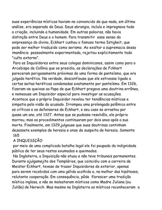 suas experiências místicas haviam-no convencido de que nada, em última
análise, era separado de Deus. Deus abrangia, incluía e impregnava toda
a criação, incluindo a humanidade. Em outras palavras, não havia
distinção entre Deus e o homem. Para transmitir esse senso da
onipresença do divino, Eckhart cunhou o famoso termo Istigkeit, que
pode ser melhor traduzido como serismo. Ao exaltar a supremacia dessa
imanência pessoalmente experimentada, rejeitou explicitamente todo
"culto externo".
Para os Inquisidores entre seus colegas dominicanos, assim como para o
Arcebispo de Colônia que os presidia, as declarações de Fckhart
pareceram perigosamente próximas de uma forma de panteísmo, que era
julgado herético. Na verdade, desconfiouse que ele estivesse ligado a
certas seitas heréticas condenadas exatamente por panteísmo. Em 1326,
fizeram-se queixas ao Papa de que Eckhart pregava uma doutrina errônea,
e nomeouse um Inquisidor especial para investigar as acusações.
Acontece que o próprio Inquisidor revelou ter tendências místicas e
simpatia pela visão do acusado. Irrompeu uma prolongada polêmica entre
os críticos e os defensores de Eckhart, e seu caso se arrastou por
quase um ano, até 1327. Antes que se pudesse resolvêlo, ele próprio
morreu, mas os procedimentos continuaram por dois anos após a sua
morte. Finalmente, em 1329,julgouse que suas doutrinas continham
dezessete exemplos de heresia e onze de suspeita de heresia. Somente
165
A INQUISIÇÂO
por meio de uma complicada batalha legal ele foi poupado da indignidade
pública de ter seus restos exumados e queimados.
Na Inglaterra, a Inquisição não atuou e não teve tribunais permanentes.
Durante ojulgamejito dos Templários, que coincidiu com a carreira de
Meister Eckhart, tevese de trazer Inquisidores do exterior, apenas
para serem recebidos com uma gélida acolhida e, na melhor das hipóteses,
relutante cooperação. Em consequência, pôde florescer uma tradição
mística inglesa, e não se molestaram místicos como Madre Juliana (ou
Julião) de Norwich. Mas mesmo na Inglaterra os místicos reconheceram a
 