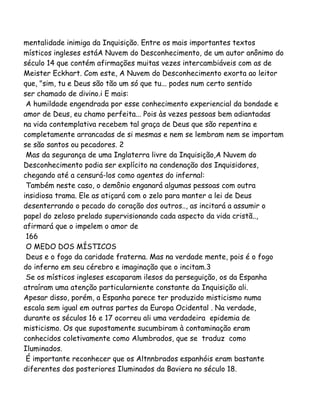 mentalidade inimiga da Inquisição. Entre os mais importantes textos
místicos ingleses estáA Nuvem do Desconhecimento, de um autor anônimo do
século 14 que contém afirmações muitas vezes intercambiáveis com as de
Meister Eckhart. Com este, A Nuvem do Desconhecimento exorta ao leitor
que, "sim, tu e Deus são tão um só que tu... podes num certo sentido
ser chamado de divino.i E mais:
A humildade engendrada por esse conhecimento experiencial da bondade e
amor de Deus, eu chamo perfeita... Pois às vezes pessoas bem adiantadas
na vida contemplativa recebem tal graça de Deus que são repentina e
completamente arrancadas de si mesmas e nem se lembram nem se importam
se são santos ou pecadores. 2
Mas da segurança de uma Inglaterra livre da Inquisição,A Nuvem do
Desconhecimento podia ser explícito na condenação dos Inquisidores,
chegando até a censurá-los como agentes do infernal:
Também neste caso, o demônio enganará algumas pessoas com outra
insidiosa trama. Ele as atiçará com o zelo para manter a lei de Deus
desenterrando o pecado do coração dos outros.., as incitará a assumir o
papel do zeloso prelado supervisionando cada aspecto da vida cristã..,
afirmará que o impelem o amor de
166
O MEDO DOS MÍSTICOS
Deus e o fogo da caridade fraterna. Mas na verdade mente, pois é o fogo
do inferno em seu cérebro e imaginação que o incitam.3
Se os místicos ingleses escaparam ilesos da perseguição, os da Espanha
atraíram uma atenção particularniente constante da Inquisição ali.
Apesar disso, porém, a Espanha parece ter produzido misticismo numa
escala sem igual em outras partes da Europa Ocidental . Na verdade,
durante os séculos 16 e 17 ocorreu ali uma verdadeira epidemia de
misticismo. Os que supostamente sucumbiram à contaminação eram
conhecidos coletivamente como Alumbrados, que se traduz como
Iluminados.
É importante reconhecer que os Altnnbrados espanhóis eram bastante
diferentes dos posteriores Iluminados da Baviera no século 18.
 