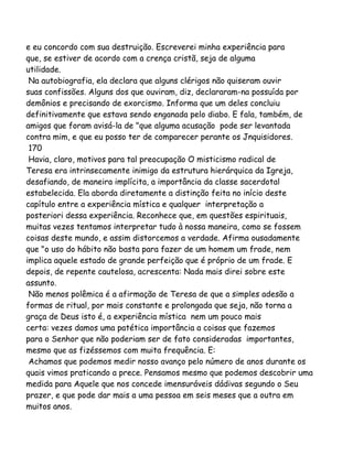 e eu concordo com sua destruição. Escreverei minha experiência para
que, se estiver de acordo com a crença cristã, seja de alguma
utilidade.
Na autobiografia, ela declara que alguns clérigos não quiseram ouvir
suas confissões. Alguns dos que ouviram, diz, declararam-na possuída por
demônios e precisando de exorcismo. Informa que um deles concluiu
definitivamente que estava sendo enganada pelo diabo. E fala, também, de
amigos que foram avisá-la de "que alguma acusação pode ser levantada
contra mim, e que eu posso ter de comparecer perante os Jnquisidores.
170
Havia, claro, motivos para tal preocupação O misticismo radical de
Teresa era intrinsecamente inimigo da estrutura hierárquica da Igreja,
desafiando, de maneira implícita, a importância da classe sacerdotal
estabelecida. Ela aborda diretamente a distinção feita no início deste
capítulo entre a experiência mística e qualquer interpretação a
posteriori dessa experiência. Reconhece que, em questões espirituais,
muitas vezes tentamos interpretar tudo à nossa maneira, como se fossem
coisas deste mundo, e assim distorcemos a verdade. Afirma ousadamente
que "o uso do hábito não basta para fazer de um homem um frade, nem
implica aquele estado de grande perfeição que é próprio de um frade. E
depois, de repente cautelosa, acrescenta: Nada mais direi sobre este
assunto.
Não menos polêmica é a afirmação de Teresa de que a simples adesão a
formas de ritual, por mais constante e prolongada que seja, não torna a
graça de Deus isto é, a experiência mística nem um pouco mais
certa: vezes damos uma patética importância a coisas que fazemos
para o Senhor que não poderiam ser de fato consideradas importantes,
mesmo que as fizéssemos com muita frequência. E:
Achamos que podemos medir nosso avanço pelo número de anos durante os
quais vimos praticando a prece. Pensamos mesmo que podemos descobrir uma
medida para Aquele que nos concede imensuráveis dádivas segundo o Seu
prazer, e que pode dar mais a uma pessoa em seis meses que a outra em
muitos anos.
 