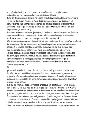 arrogância clerical e dos abusos de uma Igreja corrupta, cujas
extorsões se tornavam cada vez mais insuportáveis.
Não se discute que a Igreja na época era desavergonhadamente corrupta.
No início do século treze, o Papa descrevia seus próprios sacerdotes
como "piores que animais refocilando-se em seu próprio excremento.3
Segundo o maior poeta lírico alemão da Idade Média, Walther von der
Vogelweide (c. 11701230):
Por quanto tempo em sono jazereis, ó Senhor?... Vosso tesoureiro furta a
riqueza que haveis armazenado. Vosso ministro rouba aqui e assassina
ali, E de vossos cordeiros como pastor cuida um lobo.4
Os bispos da época eram descritos por um contemporâneo como "pescadores
de dinheiro e não de almas, com mil fraudes para esvaziar os bolsos dos
pobres.5 O legado papal na Alemanha queixava-se de que o clero em
sua jurisdição se refestelava no luxo e na gulodice, não observava
jejuns, caçava, jogava e fazia transações comerciais. As oportunidades
de corrupção eram imensas, e poucos padres faziam qualquer tentativa
séria de resistir à tentação. Muitos exigiam pagamento até pela
realização de seus deveres oficiais. Casamentos e funerais não se
faziam sem que se pa-
26
gasse adiantado. A comunhão era recusada até que se recebesse uma
doação. Mesmo os últimos sacramentos se recusavam aos agonizantes
enquanto não se extorquisse uma soma em dinheiro. O poder de conceder
indulgências, remissão de penitências em expiação por pecados, levantava
imensa renda extra.
No sul da França, essa corrupção grassava em particular. Havia igrejas,
por exemplo, em que não se dizia missa havia mais de trinta anos. Muitos
padres ignoravam os paroquianos e dedicavam-se ao comércio ou mantinham
grandes propriedades. O Arcebispo de Tours, um homossexual notório que
fora amante do antecessor, exigiu que o bispado vagado de Orléans fosse
concedido ao seu amante. O Arcebispo de Narbonne jamais sequer visitou a
cidade ou sua diocese. Muitos outros eclesiásticos banqueteavam-se,
tomavam amantes, viajavam em carruagens opulentas, empregavam enormes
 