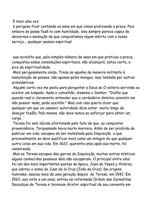 E mais uma vez:
é perigoso ficar contando os anos em que vimos praticando a prece. Pois
embora se possa fazê-lo com humildade, isso sempre parece capaz de
deixarnos a sensação de que conquistamos algum mérito com o nosso
serviço.., qualquer pessoa espiritual
que acredite que, pelo simples número de anos em que praticou a prece,
conquistou essas consolações espirituais, não alcançará, estou certa, o
pico da espiritualidade.
Mais perigosamente ainda, Tresa se opunha de maneira militante à
manutenção de posses, não apenas pelos monges, mas também por outros
eclesiásticos:
Alguém certa vez me pediu para perguntar a Deus se O estaria servindo ao
aceitar um bispado. Após a comunhão, disseme o Senhor: "Dizlhe que
quando real e claramente entender que o verdadeiro domínio consiste em
não possuir nada, pode aceitálo." Mas com isso queria dizer que
qualquer um que vai assumir autoridade deve estar muito longe de
desejar fazêlo. Pelo menos, não deve nunca se esforçar para obter um
cargo. '
Teresa foi sem dúvida afortunada pelo fato de que, ao conquistar
proeminência, Torquemada havia muito morrera. Além de ser proibida de
publicar em vida, escapou de ser molestada pela Inquisição o que
provavelmente se deve qualificar mais como um milagre do que qualquer
outra coisa em sua vida. Em 1622, quarenta anos após sua morte, foi
canonizada.
Mas se Teresa escapou das garras da Inquisição, muitos outros místicos
alguns conhecidos pessoais dela não escaparam. O principal entre eles
foi um dos mais importantes poetas da época, Juan de Yepes y Alvárez,
que adotou o nome de Juan de la Cruz (João da Cruz). De origens
humildes, nasceu mais de uma geração depois de Teresa, em 1542. Em
1563, aos vinte e um anos, entrou na reformada Ordem das Carmelitas
Descalças de Teresa e tornouse diretor espiritual de seu convento em
 