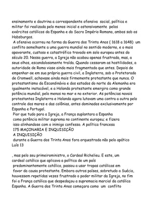 ensinamento e doutrina a correspondente ofensiva social, política e
militar foi realizada pelo menos inicial e ostensivamente pelos
exércitos católicos da Espanha e do Sacro Império Romano, ambos sob os
Habsburgos.
A ofensiva ocorreu na forma da Guerra dos Trinta Anos ( 1618 a 1648) um
conflito semelhante a uma guerra mundial no sentido moderno, e o mais
apavorante, custoso e catastrófico travado em solo europeu antes do
século 20. Nessa guerra, a Igreja não acabou apenas frustrada, mas, a
seus olhos, escandalosamente traída. Quando cessaram as hostilidades, a
autoridade de Roma viase ainda mais fragmentada que antes. Depois de
empenhar-se em sua própria guerra civil, a Inglaterra, sob o Protetorado
de Cromwell, achavase ainda mais firmemente protestante que nunca. O
protestantismo da Escandinávia e dos estados do norte da Alemanha era
igualmente inatacável, e a Holanda protestante emergira como grande
potência mundial, pelo menos no mar e no exterior. As potências navais
protestantes Inglaterra e Holanda agora lutavam uma contra a outra pelo
controle dos mares e das colônias, antes dominados exclusivamente por
Espanha e Portugal.
Pior que tudo para a Igreja, a França suplantara a Espanha
como potência militar suprema no continente europeu; e fizera
isso alinhandose com o inimigo confesso. A política francesa
175 MAÇONARIA E INQUISIÇÃO
A INQUISIÇÃO
durante a Guerra dos Trinta Anos fora orquestrada não pelo apático
Luís 13
, mas pelo seu primeiroministro, o Cardeal Richelieu. E este, um
cardeal católico que aplicava a política de um país
predominantemente católico, passou a usar tropas católicas em
favor da causa protestante. Embora outros países, sobretudo a Suécia,
houvessem repetidas vezes frustrado o poder militar da Igreja, no fim
foi a França católica que despedaçou a supremacia marcial da católica
Espanha. A Guerra dos Trinta Anos começara como um conflito
 