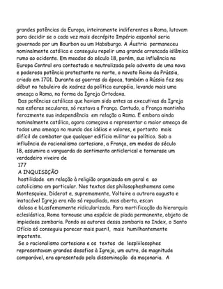 grandes potências da Europa, inteiramente indiferentes a Roma, lutavam
para decidir se o cada vez mais decrépito Império espanhol seria
governado por um Bourbon ou um Habsburgo. A Áustria permaneceu
nominalmente católica e conseguiu repelir uma grande arrancada islâmica
rumo ao ocidente. Em meados do século 18, porém, sua influência na
Europa Central era contestada e neutralizada pelo advento de uma nova
e poderosa potência protestante no norte, o novato Reino da Prússia,
criado em 1701. Durante as guerras da época, também a Rússia fez seu
début no tabuleiro de xadrez da política européia, levando mais uma
ameaça a Roma, na forma da Igreja Ortodoxa.
Das potências católicas que haviam sido antes as executivas da Igreja
nas esferas seculares, só restava a França. Contudo, a França mantinha
ferozmente sua independência em relação a Roma. E embora ainda
nominalmente católica, agora começava a representar a maior ameaça de
todas uma ameaça no mundo das idéias e valores, e portanto mais
difícil de combater que qualquer edifício militar ou político. Sob a
influência do racionalismo cartesiano, a França, em medos do século
18, assumira a vanguarda do sentimento anticlerical e tornarase um
verdadeiro viveiro de
177
A INQUISIÇÃO
hostilidade em relação à religião organizada em geral e ao
catolicismo em particular. Nos textos dos philosopheshomens como
Montesquieu, Diderot e, supremamente, Voltaire a outrora augusta e
inatacável Igreja era não só repudiada, mas aberta, escan
dalosa e bLasfemamente ridicularizada. Para mortificação da hierarquia
eclesiástica, Roma tornouse uma espécie de piada permanente, objeto de
impiedosa zombaria. Pondo os autores dessa zombaria no Index, o Santo
Ofício só conseguiu parecer mais pueril, mais humilhantemente
impotente.
Se o racionalismo cartesiano e os textos de lespliilosophes
representavam grandes desafios à Igreja, um outro, de magnitude
comparável, era apresentado pela disseminação da maçonaria. A
 