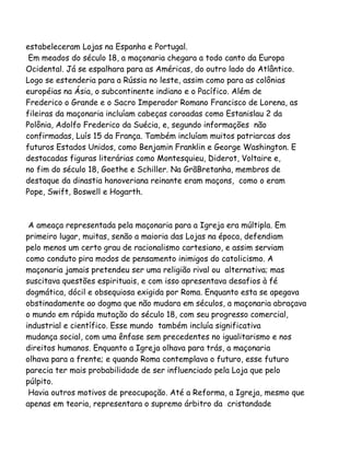 estabeleceram Lojas na Espanha e Portugal.
Em meados do século 18, a maçonaria chegara a todo canto da Europa
Ocidental. Já se espalhara para as Américas, do outro lado do Atlântico.
Logo se estenderia para a Rússia no leste, assim como para as colônias
européias na Ásia, o subcontinente indiano e o Pacífico. Além de
Frederico o Grande e o Sacro Imperador Romano Francisco de Lorena, as
fileiras da maçonaria incluíam cabeças coroadas como Estanislau 2 da
Polônia, Adolfo Frederico da Suécia, e, segundo informações não
confirmadas, Luís 15 da França. Também incluíam muitos patriarcas dos
futuros Estados Unidos, como Benjamin Franklin e George Washington. E
destacadas figuras literárias como Montesquieu, Diderot, Voltaire e,
no fim do século 18, Goethe e Schiller. Na GrãBretanha, membros de
destaque da dinastia hanoveriana reinante eram maçons, como o eram
Pope, Swift, Boswell e Hogarth.
A ameaça representada pela maçonaria para a Igreja era múltipla. Em
primeiro lugar, muitas, senão a maioria das Lojas na época, defendiam
pelo menos um certo grau de racionalismo cartesiano, e assim serviam
como conduto pira modos de pensamento inimigos do catolicismo. A
maçonaria jamais pretendeu ser uma religião rival ou alternativa; mas
suscitava questões espirituais, e com isso apresentava desafios à fé
dogmática, dócil e obsequiosa exigida por Roma. Enquanto esta se apegava
obstinadamente ao dogma que não mudara em séculos, a maçonaria abraçava
o mundo em rápida mutação do século 18, com seu progresso comercial,
industrial e científico. Esse mundo também incluía significativa
mudança social, com uma ênfase sem precedentes no igualitarismo e nos
direitos humanos. Enquanto a Igreja olhava para trás, a maçonaria
olhava para a frente; e quando Roma contemplava o futuro, esse futuro
parecia ter mais probabilidade de ser influenciado pela Loja que pelo
púlpito.
Havia outros motivos de preocupação. Até a Reforma, a Igreja, mesmo que
apenas em teoria, representara o supremo árbitro da cristandade
 
