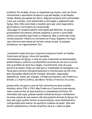 ocidental. Na verdade, atuava, ou supunhase que atuava, como um fórum
internacional o equivalente da época à Liga das Nações, ou às Nações
Unidas. Mesmo que apenas em teoria, disputas seculares entre potentados
rivais, por exemplo, eram submetidas a arbitragem e julgamento pela
Igreja. Esta tinha autoridade e mandato para agir conio negociadora,
pacificadora e facilitadora de reconciliação.
Esse papel foi dramaticamente restringido pela Reforma. As igrejas
protestantes dificilmente estavam dispostas a aceitar a autoridade
católica em questões espirituais ou temporais. Mas o catolicismo ainda
retinha bastante trânsito no continente na França, Espanha e Portugal
para oferecer pelo menos um terreno comum no qual se pudesse
estabelecer um rapprochement. Era
exatamente nessa área que a maçonaria ameaçava invadir as funções
tradicionais da Igreja, talvez até usurpálas.
Diversamente da Igreja, a rede de Lojas transcendia as denominações,
possibilitando a católicos e protestantes conversarem uns com os outros
sem os grilhões de doutrina e dogma. A proliferante rede de Lojas
permitia ao mesmo tempo um canal para a transmissão de mensagens e um
fórum para contatos intergovernamentais e internacionais de alto nível,
para discussões nãooficiais de tratados, delicadas negociações
diplomáticas. Assim, por exemplo, a Prússia protestante, sob Frederico o
Grande, e a Austria católica, sob Maria Teresa e Francisco de Lorena,
podiam estar em guerra como de fato estiveram em duas ocasiões
distintas, entre 1742 e 1763. Mas Frederico e Francisco eram maçons,
como o eram muitos de seus ministros e comandantes militares. Por
intermédio das Lojas, podiase mandar batedores da paz e estabelecer
terrenos comuns de uma maneira não mais possível através da Igreja. Por
meio das Lojas, podiam formar-se novas alianças, novos alinhamentos e
configurações para manter em equilíbrio a balança de poder. Isso sem
dúvida complementou a fluidez da política da era, e assim se pôde
 
