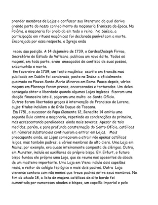 prender membros de Lojas e confiscar sua literatura da qual deriva
grande parte do nosso conhecimento da maçonaria francesa da época. Na
Polônia, a maçonaria foi proibida em todo o reino. Na Suécia, a
participação em rituais maçônicos foi declarada punível com a morte.
Encorajada por essa resposta, a Igreja endu
receu sua posição. A 14 dejaneiro de 1739, o CardealJoseph Firrao,
Secretário de Estado do Vaticano, publicou um novo édito. Todos os
maçons, em toda parte, eram ameaçados de confisco de suas posses,
excomunhão e morte.
Em fevereiro de 1739, um texto maçônico escrito em francês mas
publicado em Dublin foi condenado, posto no Index e oficialmente
queimado na Piazza Santa Maria Minerva em Roma. Pouco depois, vários
maçons em Florença foram presos, encarcerados e torturados. Um deles
conseguiu obter a liberdade quando algumas Lojas inglesas fizeram uma
doação financeira isto é, pagaram uma multa ao Santo Ofício.
Outros foram libertados graças à intervenção de Francisco de Lorena,
cujos títulos incluíam o de Grão Duque da Toscana.
Em 1751, o sucessor do Papa Clemente 12, Benedito 14 emitiu uma
segunda Bula contra a maçonaria, repetindo as condenações da primeira,
mas acrescentando penalidades ainda mais severas. Apesar de tais
medidas, porém, e para profunda consternação do Santo Ofício, católicos
em números substanciais continuaram a entrar em Lojas. Mais
preocupante ainda, as Lojas começavam a atrair não apenas católicos
leigos, mas também padres, e vários membros do alto clero. Uma Loja em
Mainz, por exemplo, era quase inteiramente composta de clérigos. Outra,
em Munster, incluía os auxiliares do próprio bispo. Em Erfurt, o futuro
bispo fundou ele próprio uma Loja, que se reunia nos aposentos do abade
de um mosteiro importante. Uma Loja em Viena incluía dois capelães
reais, o reitor do colégio teológico e mais dois padres. Outra Loja
vienense contava com não menos que treze padres entre seus membros. No
fim do século 18, a lista de maçons católicos de alto bordo foi
aumentada por numerosos abades e bispos, um capelão imperial e pelo
 