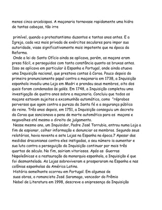 menos cinco arcebispos. A maçonaria tornavase rapidamente uma hidra
de tantas cabeças, tão irre
primível, quando o protestantismo duzentos e tantos anos antes. E a
Igreja, cada vez mais privada de exércitos seculares para impor sua
autoridade, viase significativamente mais impotente que na época da
Reforma.
Onde a lei do Santo Ofício ainda se aplicava, porém, os maçons eram
presa fácil, e perseguidos com tanta constância quanto as bruxas antes.
Isso se aplicava em particular à Espanha e Portugal, onde ainda atuava
uma Inquisição nacional, que prestava contas à Coroa. Pouco depois do
primeiro pronunciamento papal contra a maçonaria em 1738, a Inquisição
espanhola invadiu uma Loja em Madri e prendeu seus membros, oito dos
quais foram condenados às galés. Em 1748, a Inquisição completou uma
investigação de quatro anos sobre a maçonaria. Concluiu que todos os
maçons estavam sujeitos a excomunhão automática, como "réprobos
perversos que agem contra a pureza da Santa fé e a segurança pública
do reino. Três anos depois, em 1751, a Inquisição conseguiu um decreto
da Coroa que sancionava a pena de morte automática para os maçons e
negavalhes até mesmo o direito de julgamento.
Nesse mesmo ano, um Inquisidor, Padre José Torrubia, entrou numa Loja a
fim de espionar, colher informação e denunciar os membros. Segundo seus
relatórios, havia noventa e sete Lojas na Espanha na época.7 Apesar das
medidas draconianas contra eles instigadas, o seu número ia aumentar e
sua luta contra a perseguição da Inquisição continuar por mais três
quartos de século. No fim, sairiam vitoriosos. Após as Guerras
Napoleônicas e a restauração da monarquia espanhola, a Inquisição é que
foi desmantelada. As Lojas sobreviveram e prosperaram na Espanha e nas
colônias espanholas da América Latina.
História semelhante ocorreu em Portugal. Em algumas de
suas obras, o romancista José Saramago, vencedor do Prêmio
Nobel de Literatura em 1998, descreve a onipresença da Inquisição
 