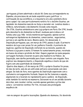 portuguesa já bem adentrado o século 18. Como sua correspondente na
Espanha, ela precisava de um bode expiatório para justificar a
continuação de sua existência, e a maçonaria era uma candidata óbvia
para o papel. Uqi caso particularmente notório foi o deJohn Coustos, um
lapidador de diamantes nascido na Suíça e morador em Londres desde a
infância, naturalizado e devidamente iniciado como maçom.
Em 1736, Coustos estabelecera uma Loja própria em Paris. Em 1741, levado
pela descoberta de diamantes no Brasil, mudouse para Lisboa e ali
fundou uma Loja. Não incluía membros portugueses, apenas outros
estrangeiros lapidadores de diamantes, comerciantes, negociantes,
ourives e um capitão de navio. Mesnio assim, foi denunciada à
Inquisição portuguesa, que, em março de 1743, passou à ação. O primeiro
membro da Loja a ser preso foi um joalheiro francês. A pretexto de
negócios, agentes da Inquisição visitaram-no ao meiodia, quando ele
fechava a Loja para a sesta. O homem foi sumariamente preso, revistado
em busca de armas e proibido de falar. Depois jogaram-no numa pequena
carruagem fechada e levaram-no para uma masmorra no Palácio da
Inquisição, sem darlhe permissão para fazer contato com ninguém. Para
explicar seu desaparecimento, a Inquisição espalhou o boato de que ele
fugira com uma quantidade de diamantes.
Quatro dias depois, a 5 de março de 1743, o próprio Coustos foi preso.
As dez da noite, saía de um café onde estivera conversando com dois
amigos. Do lado de fora, nove agentes da Inqtiisição esperavam com a
costumeira carruagenzinha fechada. Depois de lhe tomarem a espada,
algemaram-no e levaram-no rapidamente para o palácio da Inquisição,
onde também foi metido na masmorra. Deixaram-no ali em solidão durante
dois dias, sem receber visitas, ouvindo apenas gemidos e gritos das
celas e corredores vizinhos. Por fim, iniciouse uma prolongada
sequência de
ram-no sangrar de quatro lacerações. Quando ele desmaiou, foi devolvido
 