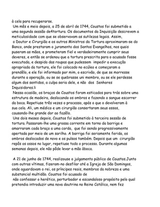 à cela para recuperarse.
Um mês e meio depois, a 25 de abril de 1744, Coustos foi submetido a
uma segunda sessão de4tortura. Os documentos da Inquisição descrevem a
meticulosidade com que se observavam as sutilezas legais. Assim,
o Doutor e Cirurgião e os outros Ministros da Tortura aproximaram-se do
Banco, onde prestaram o juramento dos Santos Evangelhos, nos quais
puseram as mãos, e prometeram fiel e verdadeiramente cumprir seus
deveres, e então se ordenou que a tortura prescrita para o acusado fosse
executada, e despido das roupas que pudessem impedir a execução
apropriada da tortura, ele foi colocado no ecúleo e começaram a
prendêlo, e ele foi informado por mim, o escrivão, de que se morresse
durante a operação, ou se se quebrasse uni membro, ou se ele perdesse
algum dos sentidos, a culpa seria dele, e não dos Senhores
Inquisidores.li
Nessa ocasião, os braços de Coustos foram esticados para trás sobre uma
estrutura de madeira, deslocando os ombros e fazendo o sangue escorrer
da boca. Repetiuse três vezes o processo, após o que o devolveram à
sua cela. Ali, um médico e um cirurgião consertaram seus ossos,
causando-lhe grande dor ao fazêlo.
Uns dois meses depois, Coustos foi submetido à terceira sessão de
tortura. Passaram-lhe uma grossa corrente em torno da barriga e
amarraram cada braço a uma corda, que foi sendo progressivamente
apertada por meio de um sarilho. A barriga foi seriamente ferida, os
ombros deslocados de novo e os pulsos também. Depois que um cirurgião
repôs os ossos no lugar, repetiuse todo o processo. Durante algumas
semanas depois, ele não pôde levar a mão àboca.
A 21 de junho de 1744, realizouse o julgamento público de Coustos.Junto
com outras vítimas, fizeram-no desfilar até a Igreja de São Domingos,
onde aguardavam o rei, os príncipes reais, membros da nobreza e uma
substancial multidão. Coustos foi acusado de
não confessar o herético, perturbador e escandaloso propósito pelo qual
pretendia introduzir uma nova doutrina no Reino Católico, nem fez
 