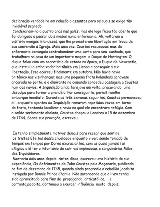 declaração verdadeira em relação a assuntos para os quais se exige tão
inviolável segredo.
Condenaram-no a quatro anos nas galés, mas ele logo ficou tão doente que
foi obrigado a passar dois meses numa enfermaria. Ali, voltaram a
visitá-lo monges irlandeses, que lhe prometeram libertação em troca de
sua conversão à Igreja. Mais uma vez, Coustos recusouse; mas da
enfermaria conseguiu contrabandear uma carta para seu cunhado, que
trabalhava na casa de um importante maçom, o Duque de Harrington. O
duque falou com um secretário de estado na época, o Duque de Newcastle,
que instruiu o embaixador britânico em Lisboa a conseguir a sua
libertação. Isso ocorreu finalmente em outubro. Não havia navio
britânico nas vizinhanças; mas uma pequena frota holandesa achavase
ancorada no porto, e o almirante no comando concedeu passagem a Coustos
num dos navios. A Inquisição ainda farejava em volta, procurando uma
desculpa para tornar a prendêlo. Por conseguinte, permitiramlhe
embarque imediato. Durante as três semanas seguintes, Coustos permaneceu
ali, enquanto agentes da Inquisição remavam repetidas vezes em torno
da frota, tentando localizar o navio no qual ele encontrara refúgio. Com
a saúde seriamente abalada, Coustos chegou a Londres a 15 de dezembro
de 1744. Sobre sua provação, escreveu:
Eu tenho simplesmente motivos demais para recear que sentirei
os tristes Efeitos dessa crueldade enquanto viver; sendo tomado de
tempos em tempos por Dores excruciantes, com as quais jamais fui
afligido até ter o infortúnio de cair nas impiedosas e sanguinárias Mãos
dos Inquisidores.
Morreria dois anos depois. Antes disso, escreveu uma história de sua
experiência, Os Sofrimentos de John Coustos pela Maçonaria, publicada
no fim de dezembro de 1745, quando ainda progredia a rebelião jacobita
instigada por Bonnie Prince Charlie. Não surpreende que o livro tenha
sido aproveitado para fins de propaganda anticatólica, e
portantojacobita. Continuou a exercer influência muito depois,
 