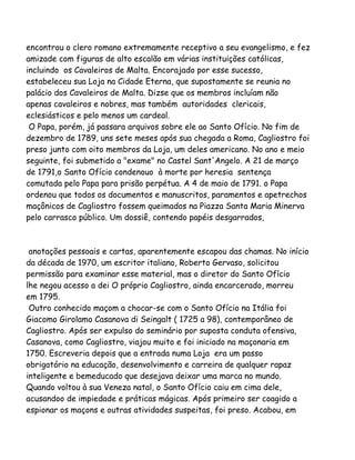 encontrou o clero romano extremamente receptivo a seu evangelismo, e fez
amizade com figuras de alto escalão em várias instituições católicas,
incluindo os Cavaleiros de Malta. Encorajado por esse sucesso,
estabeleceu sua Loja na Cidade Eterna, que supostamente se reunia no
palácio dos Cavaleiros de Malta. Dizse que os membros incluíam não
apenas cavaleiros e nobres, mas também autoridades clericais,
eclesiásticos e pelo menos um cardeal.
O Papa, porém, já passara arquivos sobre ele ao Santo Ofício. No fim de
dezembro de 1789, uns sete meses após sua chegada a Roma, Cagliostro foi
preso junto com oito membros da Loja, um deles americano. No ano e meio
seguinte, foi submetido a "exame" no Castel Sant'Angelo. A 21 de março
de 1791,o Santo Ofício condenouo à morte por heresia sentença
comutada pelo Papa para prisão perpétua. A 4 de maio de 1791. o Papa
ordenou que todos os documentos e manuscritos, paramentos e apetrechos
maçônicos de Cagliostro fossem queimados na Piazza Santa Maria Minerva
pelo carrasco público. Um dossiê, contendo papéis desgarrados,
anotações pessoais e cartas, aparentemente escapou das chamas. No início
da década de 1970, um escritor italiano, Roberto Gervaso, solicitou
permissão para examinar esse material, mas o diretor do Santo Ofício
lhe negou acesso a dei O próprio Cagliostro, ainda encarcerado, morreu
em 1795.
Outro conhecido maçom a chocar-se com o Santo Ofício na Itália foi
Giacomo Girolamo Casanova di Seingalt ( 1725 a 98), contemporâneo de
Cagliostro. Após ser expulso do seminário por suposta conduta ofensiva,
Casanova, como Cagliostro, viajou muito e foi iniciado na maçonaria em
1750. Escreveria depois que a entrada numa Loja era um passo
obrigatório na educação, desenvolvimento e carreira de qualquer rapaz
inteligente e bemeducado que desejava deixar uma marca no mundo.
Quando voltou à sua Veneza natal, o Santo Ofício caiu em cima dele,
acusandoo de impiedade e práticas mágicas. Após primeiro ser coagido a
espionar os maçons e outras atividades suspeitas, foi preso. Acabou, em
 
